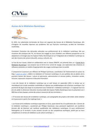 Conseil National du Numérique ‐ www.cnnumerique.fr    Pour une nouvelle politique d’inclusion    234
Assises de la Médiation Numérique 
En  2011,  les  collectivités  territoriales  de  Corse  ont  organisé  des  Assises  de  la  Médiation  Numérique,  afin 
d’imaginer  de  nouvelles  réponses  aux  problèmes  liés  aux  fractures  numériques,  au‐delà  de  l’animation 
multimédia. 
 
Constatant  l’évolution  des  demandes  adressées  aux  professionnels  de  la  médiation  numérique,  liée  aux 
mutations des pratiques des TIC, les Assises ont engagé au cours d’ateliers une réflexion prospective sur les 
adaptations à envisager pour les Espaces Publics Numériques et sur l’intégration de la médiation numérique au 
sein des missions des acteurs éducatifs, sociaux, culturels, etc.
 
Le fruit de leur travail, réalisé en collaboration avec le réseau CRéATIF, est présenté dans un « Carnet de la 
Médiation Numérique » qui propose sous la forme d’un carnet de voyage, une exploration des initiatives et 
réflexions existantes en matière d’appropriation des usages numériques dans la société.
Il comprend en ouverture une réflexion de Philippe Cazeneuve, coordinateur de l’événenement et auteur du 
blog « savoir en actes », dédié à la médiation et l’inclusion numérique, et une synthèse des six ateliers de la 
première  session  des  Assises :  culture  et  patrimoine,  administration  et  services  publics,  innovation  sociale, 
inclusion, expression citoyenne et éducation‐formation.
« Lors  des  Assises  de  la  médiation  numérique  qui  se  sont  tenues  en  septembre  2011,  le  secteur  qui  se 
revendiquait de la seule animation multimédia en réponse aux problématiques de la fracture numérique s’est 
positionné de façon plus large en se présentant sous l’intitulé de « médiation numérique ». Il s’agissait tout à la 
fois de valider la dimension éducative incontournable des Espaces Publics Numériques tout en présentant ces 5 
000 lieux et leurs équipes comme des acteurs ressources de leurs territoires. »
« À l’occasion des Assises de la médiation numérique, une cartographie des projets a été initiée. Cette initiative 
est à poursuivre à partir d’un repérage local. »
« Les Assises de la médiation numérique organisées en Corse, ayant donné lieu à la publication des « Carnets de 
la  médiation  numérique »,  coordonnés  par  Philippe  Cazeneuve,  nous  paraissent  également  une  excellente 
formule  afin  de  favoriser  une  meilleure  qualification  des  médiateurs  numériques,  là  aussi  extrêmement 
hétérogènes  sur  le  territoire,  le  plus  souvent  recrutés  sur  des  compétences  techniques,  plutôt  que  sur  leurs 
compétences en termes de médiation ou de culture numérique. » 
 