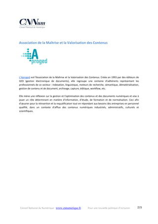 Conseil National du Numérique ‐ www.cnnumerique.fr    Pour une nouvelle politique d’inclusion    235
Association de la Maîtrise et la Valorisation des Contenus 
L’Aproged est l’Association de la Maîtrise et la Valorisation des Contenus. Créée en 1993 par des éditeurs de 
GED  (gestion  électronique  de  documents),  elle  regroupe  une  centaine  d’adhérents  représentant  les 
professionnels de ce secteur : indexation, linguistique, moteurs de recherche, sémantique, dématérialisation, 
gestion de contenu et de document, archivage, capture, éditique, workflow, etc.
Elle mène une réflexion sur la gestion et l’optimisation des contenus et des documents numériques et vise à 
jouer  un  rôle  déterminant  en  matière  d’information,  d’étude,  de  formation  et  de  normalisation.  Ceci  afin 
d’œuvrer pour la réinsertion et la requalification tout en répondant aux besoins des entreprises en personnel 
qualifié,  dans  un  contexte  d’afflux  des  contenus  numériques  industriels,  administratifs,  culturels  et 
scientifiques. 
 