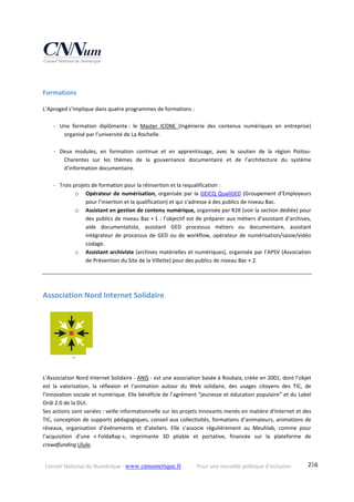 Conseil National du Numérique ‐ www.cnnumerique.fr    Pour une nouvelle politique d’inclusion    236
Formations 
L’Aproged s’implique dans quatre programmes de formations :
‐ Une  formation  diplômante :  le  Master  ICONE  (Ingénierie  des  contenus  numériques  en  entreprise) 
organisé par l’université de La Rochelle. 
‐ Deux  modules,  en  formation  continue  et  en  apprentissage,  avec  le  soutien  de  la  région  Poitou‐
Charentes  sur  les  thèmes  de  la  gouvernance  documentaire  et  de  l’architecture  du  système 
d’information documentaire. 
‐ Trois projets de formation pour la réinsertion et la requalification : 
o Opérateur de numérisation, organisée par la GEICQ QualiGED (Groupement d’Employeurs 
pour l’insertion et la qualification) et qui s’adresse à des publics de niveau Bac.
o Assistant en gestion de contenu numérique, organisée par R2K (voir la section dédiée) pour 
des publics de niveau Bac + 1 : l’objectif est de préparer aux métiers d’assistant d’archives, 
aide  documentaliste,  assistant  GED  processus  métiers  ou  documentaire,  assistant 
intégrateur de processus de GED ou de workflow, opérateur de numérisation/saisie/vidéo 
codage.
o Assistant archiviste (archives matérielles et numériques), organisée par l’APSV (Association 
de Prévention du Site de la Villette) pour des publics de niveau Bac + 2. 
Association Nord Internet Solidaire 
L’Association Nord Internet Solidaire ‐ ANIS ‐ est une association basée à Roubaix, créée en 2001, dont l’objet 
est  la  valorisation,  la  réflexion  et  l’animation  autour  du  Web  solidaire,  des  usages  citoyens  des  TIC,  de 
l’innovation sociale et numérique. Elle bénéficie de l’agrément “jeunesse et éducation populaire” et du Label 
Ordi 2.0 de la DUI.
Ses actions sont variées : veille informationnelle sur les projets innovants menés en matière d’Internet et des 
TIC, conception de supports pédagogiques, conseil aux collectivités, formations d’animateurs, animations de 
réseaux,  organisation  d’événements  et  d’ateliers.  Elle  s’associe  régulièrement  au  Meuhlab,  comme  pour 
l’acquisition  d’une  « FoldaRap »,  imprimante  3D  pliable  et  portative,  financée  sur  la  plateforme  de 
crowdfunding Ulule.
 