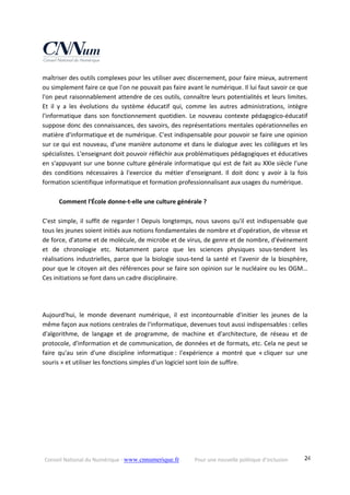 Conseil National du Numérique ‐ www.cnnumerique.fr    Pour une nouvelle politique d’inclusion    24
maîtriser des outils complexes pour les utiliser avec discernement, pour faire mieux, autrement 
ou simplement faire ce que l'on ne pouvait pas faire avant le numérique. Il lui faut savoir ce que 
l'on peut raisonnablement attendre de ces outils, connaître leurs potentialités et leurs limites. 
Et  il  y  a  les  évolutions  du  système  éducatif  qui,  comme  les  autres  administrations,  intègre 
l'informatique dans son fonctionnement quotidien. Le nouveau contexte pédagogico‐éducatif 
suppose donc des connaissances, des savoirs, des représentations mentales opérationnelles en 
matière d'informatique et de numérique. C'est indispensable pour pouvoir se faire une opinion 
sur ce qui est nouveau, d'une manière autonome et dans le dialogue avec les collègues et les 
spécialistes. L'enseignant doit pouvoir réfléchir aux problématiques pédagogiques et éducatives 
en s'appuyant sur une bonne culture générale informatique qui est de fait au XXIe siècle l'une 
des  conditions  nécessaires  à  l'exercice  du  métier  d'enseignant.  Il  doit  donc  y  avoir  à  la  fois 
formation scientifique informatique et formation professionnalisant aux usages du numérique. 
 
  Comment l'École donne‐t‐elle une culture générale ? 
 
C'est simple, il suffit de regarder ! Depuis longtemps, nous savons qu'il est indispensable que 
tous les jeunes soient initiés aux notions fondamentales de nombre et d'opération, de vitesse et 
de force, d'atome et de molécule, de microbe et de virus, de genre et de nombre, d'événement 
et  de  chronologie  etc.  Notamment  parce  que  les  sciences  physiques  sous‐tendent  les 
réalisations industrielles, parce que la biologie sous‐tend la santé et l'avenir de la biosphère, 
pour que le citoyen ait des références pour se faire son opinion sur le nucléaire ou les OGM… 
Ces initiations se font dans un cadre disciplinaire. 
 
 
Aujourd'hui,  le  monde  devenant  numérique,  il  est  incontournable  d'initier  les  jeunes  de  la 
même façon aux notions centrales de l'informatique, devenues tout aussi indispensables : celles 
d'algorithme,  de  langage  et  de  programme,  de  machine  et  d'architecture,  de  réseau  et  de 
protocole, d'information et de communication, de données et de formats, etc. Cela ne peut se 
faire  qu'au  sein  d'une  discipline  informatique :  l'expérience  a  montré  que  « cliquer  sur  une 
souris » et utiliser les fonctions simples d'un logiciel sont loin de suffire. 
 