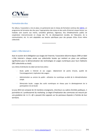 Conseil National du Numérique ‐ www.cnnumerique.fr    Pour une nouvelle politique d’inclusion    241
Formation des élus 
Par ailleurs, l’association a mis en place, en partenariat avec le réseau de formation continue des GRETA, un 
programme de formation des élus pour l’appropriation des enjeux et des outils d’Internet citoyen locaux. Les 
modules  sont  ouverts  aux  maires,  conseillers  généraux,  régionaux,  élus  d’établissements  publics  de 
coopération  intercommunale  en  charge  des  TIC,  du  développement  durable,  de  l’éducation,  de  la 
communication,  etc.  Ils  sont  adaptables  aux  besoins  spécifiques  pour  des  groupes  d’élus  d’une  même 
collectivité.
    °°°°°°°°°°°°°°°°°°°°°°°°
Label « Ville Internet » 
Avec le soutien de la Délégation aux Usages de l’Internet, l’association décerne depuis 1999 un label 
« Ville  Internet »  chaque  année  aux  collectivités  locales  qui  mettent  en  place  une  politique 
significative  pour  la  démocratisation  des  technologies  et  usages  numériques  pour  leurs  habitants 
(907 collectivités au total). 
Les critères d’attribution du label sont de trois ordres : 
‐ Accès  public  à  Internet  et  ses  usages :  déploiement  de  points  d’accès,  qualité  de 
l’accompagnement, implication des usagers
‐ Administration  au  service  du  public :  utilisation  du  numérique  au‐delà  de  la  dématérialisation 
simple
‐ Démocratie  locale :  usages  des  outils  numériques  en  réseau  pour  le  développement  de  la 
participation à la vie locale 
Le jury 2013 est composé de 14 membres enseignants, chercheurs ou cadres d’entités publiques, 1 
journaliste et 1 professionnel du marketing. Le degré d’implication des communes est mesuré par 
une gradation de 1 à 5 « @ » pouvant être apposés sur les panneaux disposés à l’entrée de leur 
territoire. 
 