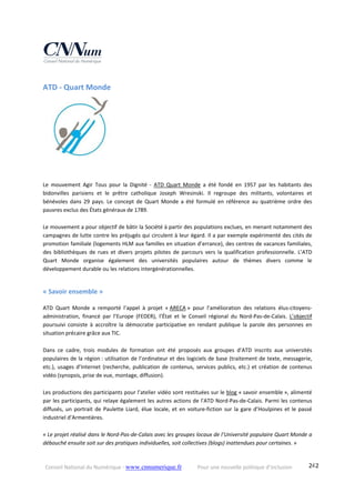 Conseil National du Numérique ‐ www.cnnumerique.fr    Pour une nouvelle politique d’inclusion    242
ATD ‐ Quart Monde 
Le  mouvement  Agir  Tous  pour  la  Dignité  ‐  ATD  Quart  Monde  a  été  fondé  en  1957  par  les  habitants  des 
bidonvilles  parisiens  et  le  prêtre  catholique  Joseph  Wresinski.  Il  regroupe  des  militants,  volontaires  et 
bénévoles  dans  29  pays.  Le  concept  de  Quart  Monde  a  été  formulé  en  référence  au  quatrième  ordre  des 
pauvres exclus des États généraux de 1789.
Le mouvement a pour objectif de bâtir la Société à partir des populations exclues, en menant notamment des 
campagnes de lutte contre les préjugés qui circulent à leur égard. Il a par exemple expérimenté des cités de 
promotion familiale (logements HLM aux familles en situation d’errance), des centres de vacances familiales, 
des  bibliothèques  de  rues  et  divers  projets  pilotes  de  parcours  vers  la  qualification  professionnelle.  L’ATD 
Quart  Monde  organise  également  des  universités  populaires  autour  de  thèmes  divers  comme  le 
développement durable ou les relations intergénérationnelles. 
« Savoir ensemble » 
ATD  Quart  Monde  a  remporté  l’appel  à  projet  « ARECA »  pour  l’amélioration  des  relations  élus‐citoyens‐
administration,  financé  par  l’Europe  (FEDER),  l’État  et  le  Conseil  régional  du  Nord‐Pas‐de‐Calais.  L’objectif 
poursuivi  consiste  à  accroître  la  démocratie  participative  en  rendant  publique  la  parole  des  personnes  en 
situation précaire grâce aux TIC.
Dans  ce  cadre,  trois  modules  de  formation  ont  été  proposés  aux  groupes  d’ATD  inscrits  aux  universités 
populaires de la région : utilisation de l’ordinateur et des logiciels de base (traitement de texte, messagerie, 
etc.), usages d’Internet (recherche, publication de contenus, services publics, etc.) et création de contenus 
vidéo (synopsis, prise de vue, montage, diffusion).
Les productions des participants pour l’atelier vidéo sont restituées sur le blog « savoir ensemble », alimenté 
par les participants, qui relaye également les autres actions de l’ATD Nord‐Pas‐de‐Calais. Parmi les contenus 
diffusés, un portrait de Paulette Liard, élue locale, et en voiture‐fiction sur la gare d’Houlpines et le passé 
industriel d’Armentières.
« Le projet réalisé dans le Nord‐Pas‐de‐Calais avec les groupes locaux de l’Université populaire Quart Monde a 
débouché ensuite soit sur des pratiques individuelles, soit collectives (blogs) inattendues pour certaines. »
 