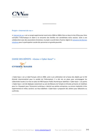 Conseil National du Numérique ‐ www.cnnumerique.fr    Pour une nouvelle politique d’inclusion    243
°°°°°°°°°°°°°°°°°°°°°°°°
Projet « Internet de rue » 
« Internet de rue » est un projet expérimental mené entre 2004 et 2006 à Paris et dans le Val‐d’Oise pour faire 
connaître  l’informatique  en  allant  à  la  rencontre  des  familles  non  sensibilisées  et/ou  exclues.  Suite  à  une 
collaboration avec des associations brestoises, le projet a suscité dans d’autres régions la naissance de diverses 
initiatives pour la participation sociale des personnes en grande pauvreté.
CAISSE DES DÉPOTS ‐ réseau « Cyber‐base® » 
    
« Cyber‐base » est un label français créé en 2000, suite à une sollicitation de la Caisse des dépôts par le CISI 
(Comité  interministériel  pour  la  société  de  l’information).  Il  a  été  mis  en  place  pour  accompagner  les 
collectivités locales à la mise en place de 400 Espaces Publics Numériques labellisés « Cyber‐base ». Les points 
« Cyber‐base » ont été déployés notamment au sein de Maisons de l'emploi et d’écoles primaires et mobilisés 
pour le « Passeport pour l’économie numérique » destiné aux petites entreprises, ou encore implantés à titre 
expérimental en milieu carcéral. Les lieux labellisés « Cyber‐base » proposent des ateliers pour débutants ou 
confirmés.
 
