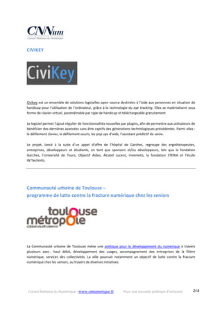 Conseil National du Numérique ‐ www.cnnumerique.fr    Pour une nouvelle politique d’inclusion    244
CIVIKEY
Civikey est un ensemble de solutions logicielles open source destinées à l’aide aux personnes en situation de 
handicap pour l’utilisation de l’ordinateur, grâce à la technologie du eye tracking. Elles se matérialisent sous 
forme de clavier virtuel, paramétrable par type de handicap et téléchargeable gratuitement.
Le logiciel permet l’ajout régulier de fonctionnalités nouvelles par plugins, afin de permettre aux utilisateurs de 
bénéficier des dernières avancées sans être captifs des générations technologiques précédentes. Parmi elles : 
le défilement clavier, le défilement souris, les pop ups d’aide, l’assistant prédictif de saisie.
Le  projet,  lancé  à  la  suite  d’un  appel  d’offre  de  l’hôpital  de  Garches,  regroupe  des  ergothérapeutes, 
entreprises,  développeurs  et  étudiants,  en  tant  que  sponsors  et/ou  développeurs,  tels  que  la  fondation 
Garches,  l’Université  de  Tours,  Objectif  Aides,  Alcatel  Lucent,  Invenietis,  la  fondation  STERIA  et  l’école 
IN’TechInfo.
Communauté urbaine de Toulouse –  
programme de lutte contre la fracture numérique chez les seniors 
 
 
 
 
La  Communauté  urbaine  de  Toulouse  mène  une  politique  pour  le  développement  du  numérique  à  travers 
plusieurs  axes :  haut  débit,  développement  des  usages,  accompagnement  des  entreprises  de  la  filière 
numérique,  services  des  collectivités.  La  ville  poursuit  notamment  un  objectif  de  lutte  contre  la  fracture 
numérique chez les seniors, au travers de diverses initiatives. 
 