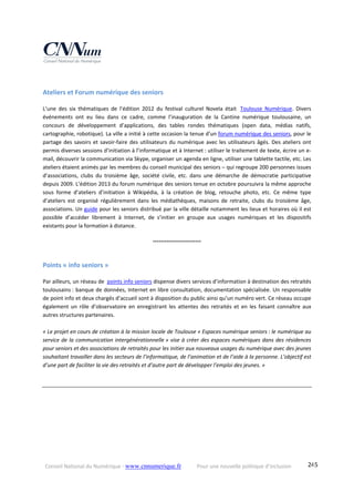 Conseil National du Numérique ‐ www.cnnumerique.fr    Pour une nouvelle politique d’inclusion    245
 
Ateliers et Forum numérique des seniors  
L’une  des  six  thématiques  de  l’édition  2012  du  festival  culturel  Novela  était   Toulouse  Numérique.  Divers 
événements  ont  eu  lieu  dans  ce  cadre,  comme  l’inauguration  de  la  Cantine  numérique  toulousaine,  un 
concours  de  développement  d’applications,  des  tables  rondes  thématiques  (open  data,  médias  natifs, 
cartographie, robotique). La ville a initié à cette occasion la tenue d’un forum numérique des seniors, pour le 
partage des savoirs et savoir‐faire des utilisateurs du numérique avec les utilisateurs âgés. Des ateliers ont 
permis diverses sessions d’initiation à l’informatique et à Internet : utiliser le traitement de texte, écrire un e‐
mail, découvrir la communication via Skype, organiser un agenda en ligne, utiliser une tablette tactile, etc. Les 
ateliers étaient animés par les membres du conseil municipal des seniors – qui regroupe 200 personnes issues 
d’associations,  clubs  du  troisième  âge,  société  civile,  etc.  dans  une  démarche  de  démocratie  participative 
depuis 2009. L’édition 2013 du forum numérique des seniors tenue en octobre poursuivra la même approche 
sous  forme  d’ateliers  d’initiation  à  Wikipédia,  à  la  création  de  blog,  retouche  photo,  etc.  Ce  même  type 
d’ateliers  est  organisé  régulièrement  dans  les  médiathèques,  maisons  de  retraite,  clubs  du  troisième  âge, 
associations. Un guide pour les seniors distribué par la ville détaille notamment les lieux et horaires où il est 
possible  d’accéder  librement  à  Internet,  de  s’initier  en  groupe  aux  usages  numériques  et  les  dispositifs 
existants pour la formation à distance. 
°°°°°°°°°°°°°°°°°°°°°°°°
 
Points « info seniors » 
Par ailleurs, un réseau de  points info seniors dispense divers services d’information à destination des retraités 
toulousains : banque de données, Internet en libre consultation, documentation spécialisée. Un responsable 
de point info et deux chargés d’accueil sont à disposition du public ainsi qu’un numéro vert. Ce réseau occupe 
également  un  rôle  d’observatoire  en  enregistrant  les  attentes  des  retraités  et  en  les  faisant  connaître  aux 
autres structures partenaires. 
 
« Le projet en cours de création à la mission locale de Toulouse « Espaces numérique seniors : le numérique au 
service de la communication intergénérationnelle » vise à créer des espaces numériques dans des résidences 
pour seniors et des associations de retraités pour les initier aux nouveaux usages du numérique avec des jeunes 
souhaitant travailler dans les secteurs de l’informatique, de l’animation et de l’aide à la personne. L’objectif est 
d’une part de faciliter la vie des retraités et d’autre part de développer l’emploi des jeunes. » 
 