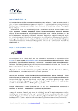 Conseil National du Numérique ‐ www.cnnumerique.fr    Pour une nouvelle politique d’inclusion    246
Conseil général du Lot 
Le Conseil général du Lot mène diverses actions dans le but d’éviter la fracture d’usages des publics éloignés. Il 
mène en ce sens une politique d’accompagnement, de soutien à la professionnalisation et de sensibilisation à 
l’e‐inclusion des animateurs, notamment aux travers de journées de formation aux outils et d’échanges de 
bonnes pratiques.
 « Le département du Lot s’est donné pour objectifs de « coordonner et structurer un réseau de 110 espaces 
publics  multimédias  à  travers  le  département,  soutenir  la  professionnalisation  des  animateurs,  développer 
l’offre  de  services  en  direction  des  différents  usagers  (grand  public :  accès  à  Internet  accompagné  et  à  des 
entretiens à distance), professionnels (télétravail), associations (soutien à des projets) (…). Au‐delà de l’accès, 
une animation faite par des bénévoles ou des professionnels permet de participer à des projets collectifs, d’être 
accompagné dans sa découverte des outils, de valider des certificats de compétences, d’accéder à des points 
visio publics pour réaliser des entretiens avec des organismes sociaux ou liés à l’emploi distant, d’accueillir des 
télétravailleurs. »
Projet « L’accès pour tous aux TIC » 
Le Conseil général du Lot participe depuis 2001 avec une trentaine de partenaires au programme européen 
EQUAL (FSE) avec le projet « L’accès pour tous aux TIC ». L’initiative s’est donné des objectifs tels que la mise 
en réseau et la professionnalisation des acteurs, la constitution d’un maillage territorial approprié à la ruralité, 
l’utilisation des TIC pour l’acquisition des compétences minimales d’accès à l’emploi et pour l’insertion des 
personnes en situation de handicap physique ou mental.
40  projets  en  sont  ressortis :  création  d’espaces  publics  multimédias,  formation  d’animateurs,  initiations, 
formation d’artisans, actions d’insertion, aide à l’acquisition de matériel.
Dans ce cadre, des femmes issues de milieux ruraux, conjointes d’exploitants agricoles, n’ayant pas d’activité 
en dehors de leur rôle professionnel, se sont regroupées à l’initiative d’un centre social pour l’acquisition de 
compétences  de  façon  autonome.  Elles  ont  par  exemple  appris  à  conduire  et  découvert  certains  usages 
numériques :  outils  bureautiques,  photo  numérique,  etc.  L’initiative  a  par  exemple  permis  la  création  d’un 
carnet de recettes traditionnelles qui a fait l’objet d’une publication.
 
Le  projet  a  été  suivi  par  la  création  d’une  cyber‐base  « Tic  pour  tous »  et  les  intéressées  ont  poursuivi  la 
dynamique par la création d’une association : « Les femmes de Latronquière ».
« Au‐delà de la maîtrise des outils, cette action est intéressante parce qu’elle a permis aux personnes d’être 
valorisées, de se rencontrer, de créer leur propre association (« Les femmes de Latronquière »), de sortir de 
chez elle, d’engager pour certaines des processus d’insertion professionnelle. À l’issue de ce projet une cyber‐
base TIC pour tous a vu le jour et a poursuivi les actions d’accompagnement à la découverte du numérique. »
 