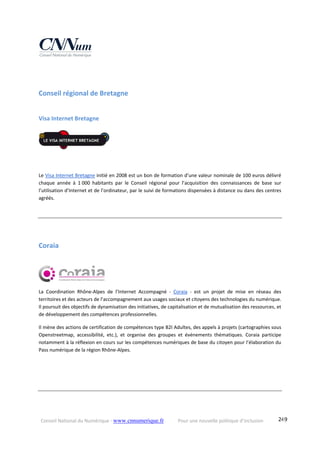 Conseil National du Numérique ‐ www.cnnumerique.fr    Pour une nouvelle politique d’inclusion    249
Conseil régional de Bretagne 
Visa Internet Bretagne 
Le Visa Internet Bretagne initié en 2008 est un bon de formation d’une valeur nominale de 100 euros délivré 
chaque  année  à  1 000  habitants  par  le  Conseil  régional  pour  l’acquisition  des  connaissances  de  base  sur 
l’utilisation d’Internet et de l’ordinateur, par le suivi de formations dispensées à distance ou dans des centres 
agréés.
Coraia 
La  Coordination  Rhône‐Alpes  de  l’Internet  Accompagné  ‐  Coraia  ‐  est  un  projet  de  mise  en  réseau  des 
territoires et des acteurs de l’accompagnement aux usages sociaux et citoyens des technologies du numérique. 
Il poursuit des objectifs de dynamisation des initiatives, de capitalisation et de mutualisation des ressources, et 
de développement des compétences professionnelles. 
Il mène des actions de certification de compétences type B2I Adultes, des appels à projets (cartographies sous 
Openstreetmap,  accessibilité,  etc.),  et  organise  des  groupes  et  événements  thématiques.  Coraia  participe 
notamment à la réflexion en cours sur les compétences numériques de base du citoyen pour l’élaboration du 
Pass numérique de la région Rhône‐Alpes.
 
