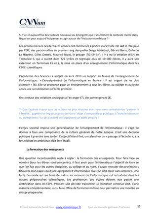 Conseil National du Numérique ‐ www.cnnumerique.fr    Pour une nouvelle politique d’inclusion    25
5‐ Y a‐t‐il aujourd’hui des facteurs nouveaux ou émergents qui transforment le contexte même dans 
lequel on peut aujourd’hui penser et agir autour de l’inclusion numérique ? 
Les actions menées ces dernières années ont commencé à porter leurs fruits. On sait le rôle joué 
par l'EPI, des personnalités au premier rang desquelles Serge Abiteboul, Gérard Berry, Colin de 
La Higuera, Gilles Dowek, Maurice Nivat, le groupe ITIC‐EPI‐SIF. Il y a eu la création d'ISN en 
Terminale  S,  qui  a  ouvert  dans  727  lycées  et  regroupe  plus  de  10  000  élèves,  Il  y  aura  son 
extension en Terminale ES et L, la mise en place d'un enseignement d'informatique dans les 
CPGE scientifiques. 
 
L'Académie  des  Sciences  a  adopté  en  avril  2013  un  rapport  en  faveur  de  l'enseignement  de 
l'informatique :  « L'enseignement  de  l'informatique  en  France  ‐  Il  est  urgent  de  ne  plus 
attendre » (6). Elle se prononce pour un enseignement à tous les élèves au collège et au lycée 
après une sensibilisation à l'école primaire. 
 
On constate des créations analogues à l'étranger (7), des convergences (8). 
 
7‐ Que faudrait‐il pour que les actions les plus réussies dont vous avez connaissance “passent à 
l’échelle”, gagnent en impact et puissent faire l'objet d'une politique publique à l'échelle nationale 
ou européenne ? Le cas échéant en s’appuyant sur quels acteurs ? 
   
L'enjeu  sociétal  impose  une  généralisation  de  l'enseignement  de  l'informatique :  il  s'agit  de 
donner  à  tous  une  composante  de  la  culture  générale  de  notre  époque.  C'est  une  décision 
politique à prendre sans tarder. L'objectif étant fixé, un calendrier de « passage à l'échelle », à la 
fois réaliste et ambitieux, doit être établi. 
 
  La formation des enseignants 
 
Une question incontournable reste à régler : la formation des enseignants. Pour faire face au 
nombre (tous les élèves sont concernés), il faut avoir pour l'informatique l'objectif de faire ce 
que l'on fait pour les autres disciplines, au collège et au lycée, à savoir recruter des professeurs 
titulaires d'un Capes ou d'une agrégation d'informatique que l'on doit créer sans attendre. Une 
forte  demande  est  en  train  de  naître  au  moment  où  l'informatique  est  introduite  dans  les 
classes  préparatoires  scientifiques.  Les  professeurs  des  écoles  doivent  eux  passer  une 
certification dans les ESPE. Pendant une période transitoire, la formation continue doit, d'une 
manière complémentaire, aussi faire office de formation initiale pour permettre une montée en 
charge progressive. 
 
 