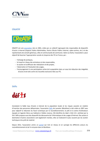 Conseil National du Numérique ‐ www.cnnumerique.fr    Pour une nouvelle politique d’inclusion    250
CRéATIF 
 
CRéATIF est une association née en 2001, créée par un collectif regroupant des responsables de dispositifs 
d’accès à Internet (Espaces Publics Multimédias, Points d’Accès Publics Internet, cyber‐centres, etc.) et des 
représentants de conseils généraux, villes et communautés de communes. Selon sa charte, l’association a pour 
objectif de favoriser l’appropriation sociale et citoyenne des TIC en France, par :
‐ l’échange de pratiques, 
‐ le travail en réseau des animateurs et des responsables, 
‐ le soutien et la diffusion des réalisations et des projets, 
‐ l’observation et l’évaluation des usages, 
‐ l’encouragement à une participation active de la population dans un souci de réduction des inégalités 
d’accès et de lutte contre les nouvelles exclusions liées aux TIC. 
Défis 
 
Constatant  le  faible  taux  d’accès  à  Internet  de  la  population  locale  et  les  risques  associés  en  matière 
d’insertion des personnes défavorisées, l’association Défis de Lanester (Morbihan) a été créée en 2007 avec 
pour  objectif  la  réduction  du  fossé  numérique  par  le  reconditionnement,  le  prêt  et  la  vente  d’ordinateurs 
équipés en logiciels libres aux habitants à faibles revenus. Elle bénéficie du label « Ordi 2.0 » attribué par la 
DUI. Défis propose aussi des dispositifs de découverte de l’informatique et des usages d’Internet. Des actions à 
destination d’autres associations sont également menées, elles se traduisent le plus souvent par du soutien 
technique et du prêt de matériel.
Depuis  2011,  l’association  anime  un  portail  qui  met  en  réseau  et  en  synergie  les  différents  acteurs  du 
reconditionnement et de l’e‐inclusion dans le Morbihan.
 