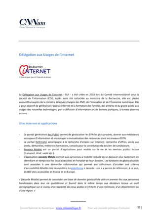 Conseil National du Numérique ‐ www.cnnumerique.fr    Pour une nouvelle politique d’inclusion    251
Délégation aux Usages de l’Internet 
La Délégation aux Usages de l’Internet ‐ DUI ‐ a été créée en 2003 lors du Comité interministériel pour la 
société  de  l’information  (CISI).  Après  avoir  été  rattachée  au  ministère  de  la  Recherche,  elle  est  placée 
aujourd’hui auprès de la ministre déléguée chargée des PME, de l'Innovation et de l'Économie numérique. Elle 
a pour objectif de généraliser l'accès à Internet et la formation des familles, des enfants et du grand public aux 
usages des nouvelles technologies, par la diffusion d’informations et de bonnes pratiques, à travers diverses 
actions :
Sites Internet et applications 
‐ Le portail généraliste Net Public permet de géolocaliser les EPN les plus proches, donner aux médiateurs 
un espace d’information et encourager la mutualisation des ressources dans les réseaux d’EPN.
‐ Le  portail  NetEmploi  accompagne  à  la  recherche  d’emploi  sur  Internet :  recherche  d’offres,  accès  aux 
droits, démarches, métiers et formations, conseils pour la constitution de dossiers de candidature.
‐ Proxima  Mobile  est  un  portail  d’applications  pour  mobile  sur  la  vie  et  les  services  publics  locaux 
(transport, droit, santé etc.).
‐ L’application Jaccede Mobile permet aux personnes à mobilité réduite de se déplacer plus facilement en 
identifiant en temps réel les lieux accessibles en fonction de leurs besoins. Les fonctions de géolocalisation 
sont  associées  à  une  démarche  collaborative  qui  permet  aux  utilisateurs  d’accéder  aux  critères 
d’accessibilité détaillés des lieux publics. La plateforme « Jaccede. com » a permis de référencer, à ce jour, 
26 000 sites accessibles en France et en Europe.
« (Jaccede Mobile) permet de consolider une base de données géolocalisée utile en premier lieu aux personnes 
handicapées  dans  leur  vie  quotidienne  et  fournit  dans  le  même  temps  aux  décideurs  locaux  un  outil 
cartographique sur le niveau d’accessibilité des lieux publics à l’échelle d’une commune, d’un département ou 
d’une région. »
°°°°°°°°°°°°°°°°°
 