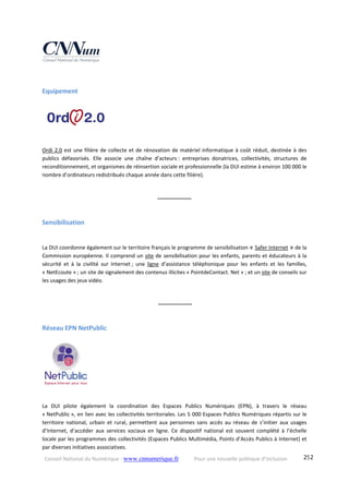 Conseil National du Numérique ‐ www.cnnumerique.fr    Pour une nouvelle politique d’inclusion    252
Equipement 
Ordi 2.0 est une filière de collecte et de rénovation de matériel informatique à coût réduit, destinée à des 
publics  défavorisés.  Elle  associe  une  chaîne  d’acteurs :  entreprises  donatrices,  collectivités,  structures  de 
reconditionnement, et organismes de réinsertion sociale et professionnelle (la DUI estime à environ 100 000 le 
nombre d’ordinateurs redistribués chaque année dans cette filière).
°°°°°°°°°°°°°°°°°
Sensibilisation 
La DUI coordonne également sur le territoire français le programme de sensibilisation « Safer Internet » de la 
Commission européenne. Il comprend un site de sensibilisation pour les enfants, parents et éducateurs à la 
sécurité  et  à  la  civilité  sur  Internet ;  une  ligne  d’assistance  téléphonique  pour  les  enfants  et  les  familles, 
« NetEcoute » ; un site de signalement des contenus illicites « PointdeContact. Net » ; et un site de conseils sur 
les usages des jeux vidéo.
 °°°°°°°°°°°°°°°°°
Réseau EPN NetPublic 
La  DUI  pilote  également  la  coordination  des  Espaces  Publics  Numériques  (EPN),  à  travers  le  réseau 
« NetPublic », en lien avec les collectivités territoriales. Les 5 000 Espaces Publics Numériques répartis sur le 
territoire  national,  urbain  et  rural,  permettent  aux  personnes  sans  accès  au  réseau  de  s’initier  aux  usages 
d’Internet,  d’accéder  aux  services  sociaux  en  ligne.  Ce  dispositif  national  est  souvent  complété  à  l’échelle 
locale par les programmes des collectivités (Espaces Publics Multimédia, Points d’Accès Publics à Internet) et 
par diverses initiatives associatives. 
 