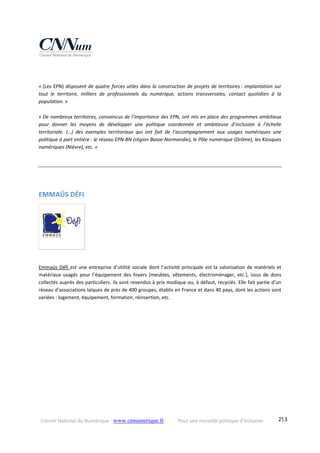 Conseil National du Numérique ‐ www.cnnumerique.fr    Pour une nouvelle politique d’inclusion    253
« (Les EPN) disposent de quatre forces utiles dans la construction de projets de territoires : implantation sur 
tout  le  territoire,  milliers  de  professionnels  du  numérique,  actions  transversales,  contact  quotidien  à  la 
population. »
« De nombreux territoires, convaincus de l’importance des EPN, ont mis en place des programmes ambitieux 
pour  donner  les  moyens  de  développer  une  politique  coordonnée  et  ambitieuse  d’inclusion  à  l’échelle 
territoriale.  (…)  des  exemples  territoriaux  qui  ont  fait  de  l’accompagnement  aux  usages  numériques  une 
politique à part entière : le réseau EPN‐BN (région Basse‐Normandie), le Pôle numérique (Drôme), les Kiosques 
numériques (Nièvre), etc. » 
EMMAÜS DÉFI 
   
Emmaüs Défi est une entreprise d’utilité sociale dont l’activité principale est la valorisation de matériels et 
matériaux  usagés  pour  l’équipement  des  foyers  (meubles,  vêtements,  électroménager,  etc.),  issus  de  dons 
collectés auprès des particuliers. Ils sont revendus à prix modique ou, à défaut, recyclés. Elle fait partie d’un 
réseau d’associations laïques de près de 400 groupes, établis en France et dans 40 pays, dont les actions sont 
variées : logement, équipement, formation, réinsertion, etc. 
 