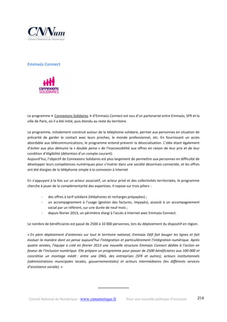 Conseil National du Numérique ‐ www.cnnumerique.fr    Pour une nouvelle politique d’inclusion    254
Emmaüs Connect 
  
 
Le programme « Connexions Solidaires » d’Emmaüs Connect est issu d’un partenariat entre Emmaüs, SFR et la 
ville de Paris, où il a été initié, puis étendu au reste du territoire. 
Le programme, initialement construit autour de la téléphonie solidaire, permet aux personnes en situation de 
précarité  de  garder  le  contact  avec  leurs  proches,  le  monde  professionnel,  etc.  En  fournissant  un  accès 
abordable aux télécommunications, le programme entend prévenir la désocialisation. L’idée étant également 
d’éviter aux plus démunis la « double peine » de l'inaccessibilité aux offres en raison de leur prix et de leur 
condition d’éligibilité (détention d’un compte courant).  
Aujourd’hui, l’objectif de Connexions Solidaires est plus largement de permettre aux personnes en difficulté de 
développer leurs compétences numériques pour s’insérer dans une société désormais connectée, et les offres 
ont été élargies de la téléphonie simple à la connexion à Internet
En s’appuyant à la fois sur un acteur associatif, un acteur privé et des collectivités territoriales, le programme 
cherche à jouer de la complémentarité des expertises. Il repose sur trois piliers : 
‐ des offres à tarif solidaire (téléphones et recharges prépayées) ; 
‐ un accompagnement à l’usage (gestion des factures, impayés), associé à un accompagnement 
social par un référent, sur une durée de neuf mois ; 
‐ depuis février 2013, un périmètre élargi à l’accès à Internet avec Emmaüs Connect. 
Le nombre de bénéficiaires est passé de 2500 à 10 000 personnes, lors du déploiement du dispositif en région.
 
« En plein déploiement d’antennes sur tout le territoire national, Emmaüs Défi fait bouger les lignes et fait 
évoluer la manière dont on pense aujourd’hui l’intégration et particulièrement l’intégration numérique. Après 
quatre années, l’équipe a créé en février 2013 une nouvelle structure Emmaüs Connect dédiée à l’action en 
faveur de l’inclusion numérique. Elle prépare un programme pour passer de 2500 bénéficiaires aux 100 000 et 
concrétise  un  montage  inédit :  entre  une  ONG,  des  entreprises  (SFR  et  autres),  acteurs  institutionnels 
(administrations  municipales  locales,  gouvernementales)  et  acteurs  intermédiaires  (les  différents  services 
d’assistance sociale). »
°°°°°°°°°°°°°°°°°°°°°°°°
 