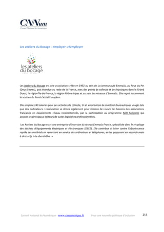 Conseil National du Numérique ‐ www.cnnumerique.fr    Pour une nouvelle politique d’inclusion    255
Les ateliers du Bocage ‐ employer‐ réemployer 
Les Ateliers du Bocage est une association créée en 1992 au sein de la communauté Emmaüs, au Peux du Pin 
(Deux‐Sèvres), puis étendue au reste de la France, avec des points de collecte et des boutiques dans le Grand 
Ouest, la région Île‐de‐France, la région Rhône‐Alpes et au sein des réseaux d’Emmaüs. Elle reçoit notamment 
le soutien du Fonds Social Européen.
 
Elle emploie 240 salariés pour ses activités de collecte, tri et valorisation de matériels bureautiques usagés tels 
que des ordinateurs. L’association se donne également pour mission de couvrir les besoins des associations 
françaises  en  équipements  réseau  reconditionnés,  par  la  participation  au  programme  ADB  Solidatec  qui 
associe les principaux éditeurs de suites logicielles professionnelles.
 Les Ateliers du Bocage est « une entreprise d’insertion du réseau Emmaüs France, spécialisée dans le recyclage 
des  déchets  d’équipements  électriques  et  électroniques  (DEEE).  Elle  contribue  à  lutter  contre  l’obsolescence 
rapide des matériels en remettant en service des ordinateurs et téléphones, en les proposant en seconde main 
à des tarifs très abordables. »
 