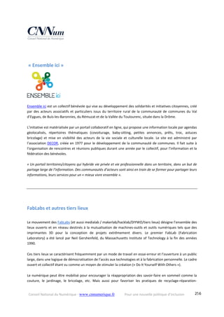 Conseil National du Numérique ‐ www.cnnumerique.fr    Pour une nouvelle politique d’inclusion    256
 « Ensemble ici » 
 
Ensemble ici est un collectif bénévole qui vise au développement des solidarités et initiatives citoyennes, créé 
par  des  acteurs  associatifs  et  particuliers  issus  du  territoire  rural  de  la  communauté  de  communes  du  Val 
d’Eygues, de Buis‐les‐Baronnies, du Rémuzat et de la Vallée du Toulourenc, située dans la Drôme.  
 
L’initiative est matérialisée par un portail collaboratif en ligne, qui propose une information locale par agendas 
géolocalisés,  répertoires  thématiques  (covoiturage,  baby‐sitting,  petites  annonces,  prêts,  troc,  astuces 
bricolage)  et  mise  en  visibilité  des  acteurs  de  la  vie  sociale  et  culturelle  locale.  Le  site  est  administré  par 
l’association DECOR, créée en 1977 pour le développement de la communauté de communes. Il fait suite à 
l’organisation de rencontres et réunions publiques durant une année par le collectif, pour l’information et la 
fédération des bénévoles. 
 
« Un portail territoires/citoyens qui hybride vie privée et vie professionnelle dans un territoire, dans un but de 
partage large de l’information. Des communautés d’acteurs sont ainsi en train de se former pour partager leurs 
informations, leurs services pour un « mieux vivre ensemble ».  
FabLabs et autres tiers lieux 
  
Le mouvement des FabLabs (et aussi medialab / makerlab/hacklab/DIYWO/tiers lieux) désigne l’ensemble des 
lieux ouverts et en réseau destinés à la mutualisation de machines‐outils et outils numériques tels que des 
imprimantes  3D  pour  la  conception  de  projets  extrêmement  divers.  Le  premier  FabLab  (Fabrication 
Laboratory) a été lancé par Neil Gershenfeld, du Massachusetts Institute of Technology à la fin des années 
1990.
Ces tiers lieux se caractérisent fréquemment par un mode de travail en essai‐erreur et l’ouverture à un public 
large, dans une logique de démocratisation de l’accès aux technologies et à la fabrication personnelle. Le cadre 
ouvert et collectif étant vu comme un moyen de stimuler la création (« Do It Yourself With Others »).
Le numérique peut être mobilisé pour encourager la réappropriation des savoir‐faire en sommeil comme la 
couture,  le  jardinage,  le  bricolage,  etc.  Mais  aussi  pour  favoriser  les  pratiques  de  recyclage‐réparation‐
 