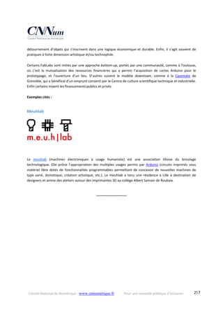 Conseil National du Numérique ‐ www.cnnumerique.fr    Pour une nouvelle politique d’inclusion    257
détournement d’objets qui s’inscrivent dans une logique économique et durable. Enfin, il s’agit souvent de 
pratiques à forte dimension artistique et/ou technophile.
Certains FabLabs sont initiés par une approche bottom‐up, portés par une communauté, comme à Toulouse, 
où  c’est  la  mutualisation  des  ressources  financières  qui  a  permis  l’acquisition  de  cartes  Arduino  pour  le 
prototypage,  et  l’ouverture  d’un  lieu.  D’autres  suivent  le  modèle  downtown,  comme  à  la  Casemate  de 
Grenoble, qui a bénéficié d’un emprunt consenti par le Centre de culture scientifique technique et industrielle. 
Enfin certains mixent les financements publics et privés.
Exemples cités :
Meuhlab 
Le  meuhlab  (machines  électroniques  à  usage  humaniste)  est  une  association  lilloise  du  bricolage 
technologique.  Elle  prône  l’appropriation  des  multiples  usages  permis  par  Arduino  (circuits  imprimés  sous 
matériel  libre  dotés  de  fonctionnalités  programmables  permettant  de  concevoir  de  nouvelles  machines  de 
type  varié,  domotique,  création  artistique,  etc.).  Le  meuhlab  a  tenu  une  résidence  à  Lille  à  destination  de 
designers et anime des ateliers autour des imprimantes 3D au collège Albert Samain de Roubaix.
°°°°°°°°°°°°°°°°°°°°°°°°
 