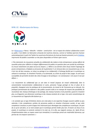 Conseil National du Numérique ‐ www.cnnumerique.fr    Pour une nouvelle politique d’inclusion    258
NYBI. CC ‐ Mackerspace de Nancy 
Le « Makerspace » Nancy ‐ bidouille ‐ création ‐ construction ‐ est un espace de création collaborative ouvert 
au public. Il est dédié à la fabrication artisanale de machines diverses, comme la Twittbox (permet d’activer 
automatiquement à partir de Twitter les ouvertures‐fermetures du local par bouton‐pression), ou la FoldaRap, 
imprimante 3D pliable à assembler sur des plans disponibles en fichiers open source.
« Très clairement, les mouvances actuelles du collaboratif, des makers et des entrepreneurs sociaux offrent de 
nouvelles pistes pour réfléchir et intégrer différemment les publics en question dans une société du numérique. 
S’y trouve notamment une place accrue du citoyen (…). Même si ces derniers (tiers lieux) restent l’apanage de 
jeunes entrepreneurs, d’adeptes ou de jeunes de la génération Y, on retrouve dans ces mouvements qui, en soi, 
n’ont rien de bien nouveau, un retour au partage et au collaboratif, à l’échange facilité par le numérique ou 
utilisant le numérique. Ils remettent l’humain, et sa demande, au centre du projet et des usages. Ils sont aussi 
susceptibles de permettre de faire des choix d’usages et de pratiques « en connaissance » de cause et non par 
défaut. » 
 
« Le  mouvement  du  collaboratif  que  ce  soit  dans  le  travail  (espaces  de  travail  collaboratif),  dans  la 
consommation  (consommation  collaborative)  et  autre,  préconise  l’usage  partagé  en  lieu  et  place  de  la 
propriété, changeant ainsi les pratiques de la consommation, du travail et de l’économie qui en découle. Ces 
pratiques permettraient de redonner à des publics souvent isolés et en manque de moyens des possibilités de 
reconstituer des réseaux d’échanges et de partage, des réseaux humains et de proximité, quand ils n’existent 
plus, ou d’apporter une dimension numérique à des réseaux existants de ce type. Une autre caractéristique de 
ce mouvement est l’approche dite bottom up. » 
 
« Je constate que ce type d'initiatives donne une vraie place à une expertise d'usages souvent oubliée ou peu 
valorisée,  à  des  compétences  cachées  de  personnes  parfois  en  situation  d'exclusion  sociale,  et  que  cette 
compétence constitue un point d'appui très intéressant pour développer des compétences numériques. On part 
de ce qu'on sait faire, on se rend compte que le numérique permet d'aller plus loin. À travers ces lieux et ces 
projets, le numérique se connecte vraiment à la vraie vie, à la ville, aux rapports sociaux, etc. Après 20 ans 
d'expérimentation dans un espace avant tout immatériel, le numérique prend une matérialité bienvenue, qui 
permet de s'en emparer autrement. » 
 
 