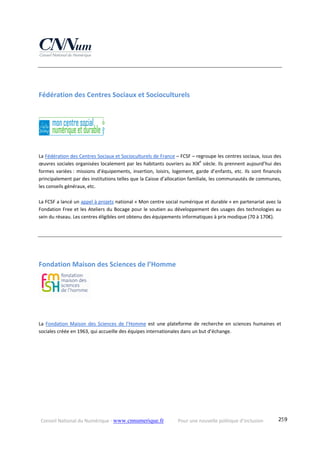 Conseil National du Numérique ‐ www.cnnumerique.fr    Pour une nouvelle politique d’inclusion    259
 
Fédération des Centres Sociaux et Socioculturels 
La Fédération des Centres Sociaux et Socioculturels de France – FCSF – regroupe les centres sociaux, issus des 
œuvres sociales organisées localement par les habitants ouvriers au XIXe
 siècle. Ils prennent aujourd’hui des 
formes variées : missions d’équipements, insertion, loisirs, logement, garde d’enfants, etc. Ils sont financés 
principalement par des institutions telles que la Caisse d’allocation familiale, les communautés de communes, 
les conseils généraux, etc. 
La FCSF a lancé un appel à projets national « Mon centre social numérique et durable » en partenariat avec la 
Fondation Free et les Ateliers du Bocage pour le soutien au développement des usages des technologies au 
sein du réseau. Les centres éligibles ont obtenu des équipements informatiques à prix modique (70 à 170€).
Fondation Maison des Sciences de l’Homme 
  
La  Fondation  Maison  des  Sciences  de  l’Homme  est  une  plateforme  de  recherche  en  sciences  humaines  et 
sociales créée en 1963, qui accueille des équipes internationales dans un but d’échange. 
 