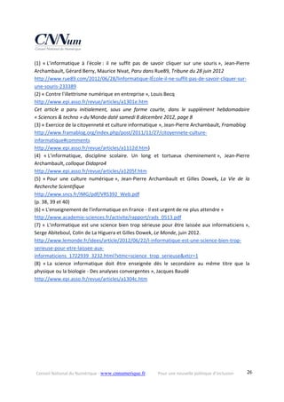 Conseil National du Numérique ‐ www.cnnumerique.fr    Pour une nouvelle politique d’inclusion    26
(1)  « L'informatique  à  l'école :  il  ne  suffit  pas  de  savoir  cliquer  sur  une  souris »,  Jean‐Pierre 
Archambault, Gérard Berry, Maurice Nivat, Paru dans Rue89, Tribune du 28 juin 2012 
http://www.rue89.com/2012/06/28/linformatique‐lÉcole‐il‐ne‐suffit‐pas‐de‐savoir‐cliquer‐sur‐
une‐souris‐233389 
(2) « Contre l'illettrisme numérique en entreprise », Louis Becq 
http://www.epi.asso.fr/revue/articles/a1301e.htm 
Cet  article  a  paru  initialement,  sous  une  forme  courte,  dans  le  supplément  hebdomadaire 
« Sciences & techno » du Monde daté samedi 8 décembre 2012, page 8 
(3) « Exercice de la citoyenneté et culture informatique », Jean‐Pierre Archambault, Framablog 
http://www.framablog.org/index.php/post/2011/11/27/citoyennete‐culture‐
informatique#comments 
http://www.epi.asso.fr/revue/articles/a1112d.htm) 
(4)  « L'informatique,  discipline  scolaire.  Un  long  et  tortueux  cheminement »,  Jean‐Pierre 
Archambault, colloque Didapro4 
http://www.epi.asso.fr/revue/articles/a1205f.htm 
(5)  « Pour  une  culture  numérique »,  Jean‐Pierre  Archambault  et  Gilles  Dowek,  La  Vie  de  la 
Recherche Scientifique 
http://www.sncs.fr/IMG/pdf/VRS392_Web.pdf 
(p. 38, 39 et 40) 
(6) « L'enseignement de l'informatique en France ‐ Il est urgent de ne plus attendre » 
http://www.academie‐sciences.fr/activite/rapport/rads_0513.pdf 
(7) « L'informatique est une science bien trop sérieuse pour être laissée aux informaticiens », 
Serge Abiteboul, Colin de La Higuera et Gilles Dowek, Le Monde, juin 2012. 
http://www.lemonde.fr/idees/article/2012/06/22/l‐informatique‐est‐une‐science‐bien‐trop‐
serieuse‐pour‐etre‐laissee‐aux‐
informaticiens_1722939_3232.html?xtmc=science_trop_serieuse&xtcr=1 
(8)  « La  science  informatique  doit  être  enseignée  dès  le  secondaire  au  même  titre  que  la 
physique ou la biologie ‐ Des analyses convergentes », Jacques Baudé 
http://www.epi.asso.fr/revue/articles/a1304c.htm 
 