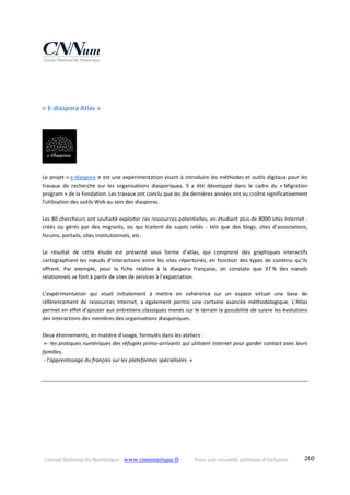 Conseil National du Numérique ‐ www.cnnumerique.fr    Pour une nouvelle politique d’inclusion    260
 
 
« E‐diaspora Atlas » 
Le projet « e‐diaspora » est une expérimentation visant à introduire les méthodes et outils digitaux pour les 
travaux  de  recherche  sur  les  organisations  diasporiques.  Il  a  été  développé  dans  le  cadre  du  « Migration 
program » de la Fondation. Les travaux ont conclu que les dix dernières années ont vu croître significativement 
l’utilisation des outils Web au sein des diasporas. 
Les 80 chercheurs ont souhaité exploiter ces ressources potentielles, en étudiant plus de 8000 sites Internet ‐ 
créés  ou  gérés  par  des  migrants,  ou  qui  traitent  de  sujets  reliés  ‐  tels  que  des  blogs,  sites  d’associations, 
forums, portails, sites institutionnels, etc. 
Le  résultat  de  cette  étude  est  présenté  sous  forme  d’atlas,  qui  comprend  des  graphiques  interactifs 
cartographiant les nœuds d’interactions entre les sites répertoriés, en fonction des types de contenu qu’ils 
offrent.  Par  exemple,  pour  la  fiche  relative  à  la  diaspora  française,  on  constate  que  37 %  des  nœuds 
relationnels se font à partir de sites de services à l’expatriation.
L’expérimentation  qui  visait  initialement  à  mettre  en  cohérence  sur  un  espace  virtuel  une  base  de 
référencement  de  ressources  Internet,  a  également  permis  une  certaine  avancée  méthodologique.  L’Atlas 
permet en effet d’ajouter aux entretiens classiques menés sur le terrain la possibilité de suivre les évolutions 
des interactions des membres des organisations diasporiques.
 
Deux étonnements, en matière d’usage, formulés dans les ateliers : 
 «‐ les pratiques numériques des réfugiés primo‐arrivants qui utilisent Internet pour garder contact avec leurs 
familles,  
 ‐ l’apprentissage du français sur les plateformes spécialisées. »
 