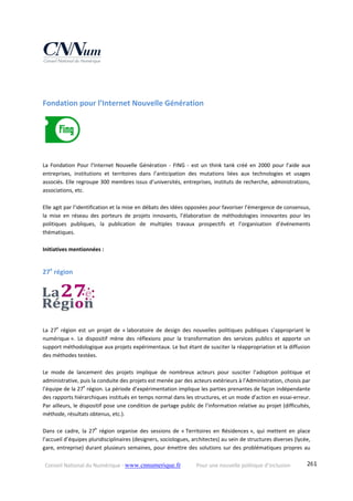 Conseil National du Numérique ‐ www.cnnumerique.fr    Pour une nouvelle politique d’inclusion    261
Fondation pour l’Internet Nouvelle Génération 
La  Fondation  Pour  l’Internet  Nouvelle  Génération  ‐  FING  ‐  est  un  think  tank  créé  en  2000  pour  l’aide  aux 
entreprises,  institutions  et  territoires  dans  l’anticipation  des  mutations  liées  aux  technologies  et  usages 
associés. Elle regroupe 300 membres issus d’universités, entreprises, instituts de recherche, administrations, 
associations, etc. 
Elle agit par l’identification et la mise en débats des idées opposées pour favoriser l’émergence de consensus, 
la  mise  en  réseau  des  porteurs  de  projets  innovants,  l’élaboration  de  méthodologies  innovantes  pour  les 
politiques  publiques,  la  publication  de  multiples  travaux  prospectifs  et  l’organisation  d’événements 
thématiques. 
Initiatives mentionnées :
27e
 région 
La  27e
  région  est  un  projet  de  « laboratoire  de  design  des  nouvelles  politiques  publiques  s’appropriant  le 
numérique ».  Le  dispositif  mène  des  réflexions  pour  la  transformation  des  services  publics  et  apporte  un 
support méthodologique aux projets expérimentaux. Le but étant de susciter la réappropriation et la diffusion 
des méthodes testées.
Le  mode  de  lancement  des  projets  implique  de  nombreux  acteurs  pour  susciter  l’adoption  politique  et 
administrative, puis la conduite des projets est menée par des acteurs extérieurs à l’Administration, choisis par 
l’équipe de la 27e
 région. La période d’expérimentation implique les parties prenantes de façon indépendante 
des rapports hiérarchiques institués en temps normal dans les structures, et un mode d’action en essai‐erreur. 
Par ailleurs, le dispositif pose une condition de partage public de l’information relative au projet (difficultés, 
méthode, résultats obtenus, etc.).
Dans  ce  cadre,  la  27e
  région  organise  des  sessions  de  « Territoires  en  Résidences »,  qui  mettent  en  place 
l’accueil d’équipes pluridisciplinaires (designers, sociologues, architectes) au sein de structures diverses (lycée, 
gare, entreprise) durant plusieurs semaines, pour émettre des solutions sur des problématiques propres au 
 