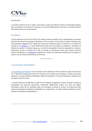 Conseil National du Numérique ‐ www.cnnumerique.fr    Pour une nouvelle politique d’inclusion    262
territoire local. 
La première résidence de la 27e
 région a été menée au lycée Jean Moulin de Revin en Champagne‐Ardenne, 
pour une réflexion sur la refonte et l’ouverture sur la cité de l’établissement, situé dans un territoire souffrant 
particulièrement de la crise économique.  
 
La veilleuse  
La Fing a également mené à Lille en 2011 une initiative, Habiter ensemble  pour la réappropriation de l’espace 
public par les habitants du quartier de Wazemmes. Pour ce projet, la Fing a testé un mode de résidence avec 
une participation allégée de la 27e
 région pour la phase de conduite de projet. Il a donné lieu à la création du 
concept  de  « la  veilleuse »,  un  relais  d’information  locale  qui  fait  participer  les  médiateurs,  animateurs  et 
habitants du quartier. L’initiative s’appuie sur un outil de cartographie en ligne des équipements, structures, 
événements,  services,  à  l’échelle  de  la  ville.  Le  concept  est  actuellement  repris  dans  d’autres  territoires 
comme à Strasbourg, où le dispositif vise également à soutenir les projets des habitants pour le quartier en 
relation avec les services décisionnels de la commune. 
°°°°°°°°°°°°°°°°°°°°°°°°
« Les Carrefours des Possibles » 
« Les Carrefours des Possibles » est une initiative visant à détecter et faire connaître les usages innovants des 
TIC. Le dispositif est organisé sous forme de rencontres et de soutien aux innovateurs, au niveau des réseaux 
régionaux. Les projets identifiés (1 000 depuis 2002) sont présentés à l’occasion d’événements organisés tout 
au long de l’année en France. 
« Le travail réalisé par la FING dans le cadre de la 27e Région est également à saluer. Ce projet consistant à 
accompagner  des  structures  (associations,  collectivités,  établissement  publics,  etc.)  dans  une  logique 
d'innovation  sociale  liée  au  numérique,  grâce  aux  techniques  du  design  de  services,  les  conduit  pour  faire 
évoluer leurs pratiques numériques en profondeur en « augmentant » ou créant certaines activités ou services 
(inclusion numérique des organisations). »
 