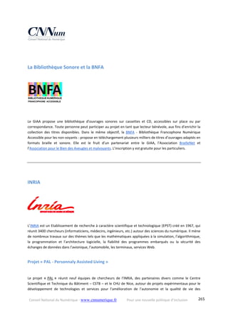 Conseil National du Numérique ‐ www.cnnumerique.fr    Pour une nouvelle politique d’inclusion    265
La Bibliothèque Sonore et la BNFA 
Le  GIAA  propose  une  bibliothèque  d’ouvrages  sonores  sur  cassettes  et  CD,  accessibles  sur  place  ou  par 
correspondance. Toute personne peut participer au projet en tant que lecteur bénévole, aux fins d’enrichir la 
collection  des  titres  disponibles.  Dans  le  même  objectif,  la  BNFA  ‐  Bibliothèque  Francophone  Numérique 
Accessible pour les non‐voyants ‐ propose en téléchargement plusieurs milliers de titres d’ouvrages adaptés en 
formats  braille  et  sonore.  Elle  est  le  fruit  d’un  partenariat  entre  le  GIAA,  l’Association  BrailleNet  et 
l’Association pour le Bien des Aveugles et malvoyants. L’inscription y est gratuite pour les particuliers.
INRIA 
     
L’INRIA est un Etablissement de recherche à caractère scientifique et technologique (EPST) créé en 1967, qui 
réunit 3400 chercheurs (informaticiens, médecins, ingénieurs, etc.) autour des sciences du numérique. Il mène 
de nombreux travaux sur des thèmes tels que les mathématiques appliquées à la simulation, l’algorithmique, 
la  programmation  et  l’architecture  logicielle,  la  fiabilité  des  programmes  embarqués  ou  la  sécurité  des 
échanges de données dans l’avionique, l’automobile, les terminaux, services Web.
Projet « PAL ‐ Personnaly Assisted Living » 
 
Le  projet  « PAL »  réunit  neuf  équipes  de  chercheurs  de  l’INRIA,  des  partenaires  divers  comme  le  Centre 
Scientifique et Technique du Bâtiment – CSTB – et le CHU de Nice, autour de projets expérimentaux pour le 
développement  de  technologies  et  services  pour  l’amélioration  de  l’autonomie  et  la  qualité  de  vie  des 
 