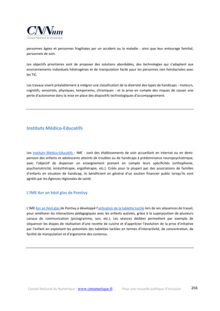 Conseil National du Numérique ‐ www.cnnumerique.fr    Pour une nouvelle politique d’inclusion    266
personnes âgées et personnes fragilisées par un accident ou la maladie ‐ ainsi que leur entourage familial, 
personnels de soin.
Les  objectifs  prioritaires  sont  de  proposer  des  solutions  abordables,  des  technologies  qui  s’adaptent  aux 
environnements individuels hétérogènes et de manipulation facile pour les personnes non familiarisées avec 
les TIC.
 
Les travaux visent préalablement à intégrer une classification de la diversité des types de handicaps ‐ moteurs, 
cognitifs, sensoriels, physiques, temporaires, chroniques ‐ et la prise en compte des risques de causer une 
perte d’autonomie dans la mise en place des dispositifs technologiques d’accompagnement.
Instituts Médico‐Educatifs 
Les  Instituts  Médico‐Educatifs  ‐  IME  ‐  sont  des  établissements  de  soin  accueillant  en  internat  ou en  demi‐
pension des enfants et adolescents atteints de troubles ou de handicaps à prédominance neuropsychiatrique, 
avec  l’objectif  de  dispenser  un  enseignement  prenant  en  compte  leurs  spécificités  (orthophonie, 
psychomotricité,  kinésithérapie,  ergothérapie,  etc.).  Créés  pour  la  plupart  par  des  associations  de  familles 
d’enfants  en  situation  de  handicap,  ils  bénéficient  en  général  d’un  soutien  financier  public  lorsqu’ils  sont 
agréés par les Agences régionales de santé.
L’IME Ker an héol glas de Pontivy 
L’IME Ker an héol glas de Pontivy a développé l’utilisation de la tablette tactile lors de ses séquences de travail, 
pour améliorer les interactions pédagogiques avec les enfants autistes, grâce à la superposition de plusieurs 
canaux  de  communication  (pictogramme,  son,  etc.).  Les  séances  dédiées  permettent  par  exemple  de 
séquencer les étapes de réalisation d’une recette de cuisine et d’apprécier l’évolution de la prise d’initiative 
par l’enfant en exploitant les potentiels des tablettes tactiles en termes d’interactivité, de concentration, de 
facilité de manipulation et d’ergonomie des contenus.
 
 
