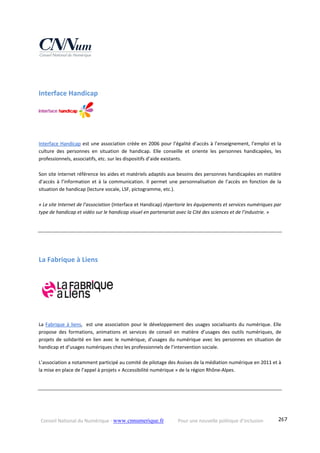 Conseil National du Numérique ‐ www.cnnumerique.fr    Pour une nouvelle politique d’inclusion    267
Interface Handicap 
Interface Handicap est une association créée en 2006 pour l’égalité d’accès à l’enseignement, l’emploi et la 
culture  des  personnes  en  situation  de  handicap.  Elle  conseille  et  oriente  les  personnes  handicapées,  les 
professionnels, associatifs, etc. sur les dispositifs d’aide existants.
Son site Internet référence les aides et matériels adaptés aux besoins des personnes handicapées en matière 
d’accès  à  l’information  et  à  la  communication.  Il  permet  une personnalisation  de  l’accès  en  fonction  de  la 
situation de handicap (lecture vocale, LSF, pictogramme, etc.).
« Le site Internet de l’association (Interface et Handicap) répertorie les équipements et services numériques par 
type de handicap et vidéo sur le handicap visuel en partenariat avec la Cité des sciences et de l’industrie. » 
La Fabrique à Liens 
 
La Fabrique à liens,  est une association pour le développement des usages socialisants du numérique. Elle 
propose  des  formations,  animations  et  services  de  conseil  en  matière  d’usages  des  outils  numériques,  de 
projets de solidarité en lien avec le numérique, d’usages du numérique avec les personnes en situation de 
handicap et d’usages numériques chez les professionnels de l’intervention sociale.  
L’association a notamment participé au comité de pilotage des Assises de la médiation numérique en 2011 et à 
la mise en place de l’appel à projets « Accessibilité numérique » de la région Rhône‐Alpes. 
 
 