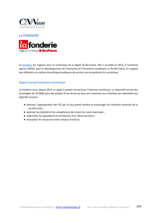 Conseil National du Numérique ‐ www.cnnumerique.fr    Pour une nouvelle politique d’inclusion    268
La FONDERIE 
La Fonderie est l’agence pour le numérique de la région Île‐de‐France. Elle a succédé en 2012, à l’ancienne 
agence ARTESI, pour le développement de l’économie et l’innovation numérique en Île‐de‐France, en support 
aux réflexions en matière de politiques publiques de soutien aux écosystèmes du numérique.
Appel à projet Inclusion numérique 
La Fonderie lance depuis 2012 un appel à projets annuel pour l’inclusion numérique. Le dispositif octroie des 
enveloppes de 30 000€ pour des projets d’une durée de deux ans maximum aux initiatives qui répondent aux 
objectifs suivants : 
● favoriser l’appropriation des TIC par le plus grand nombre et encourager les initiatives émanant de la 
société civile ; 
● valoriser la créativité et les compétences des zones les moins favorisées ; 
● rapprocher les populations et entreprises d’un même territoire ; 
● mutualiser les ressources entre réseaux d’acteurs.  
  
 