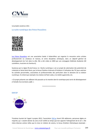 Conseil National du Numérique ‐ www.cnnumerique.fr    Pour une nouvelle politique d’inclusion    269
 
Les projets soutenus cités :
La ruche numérique des Frères Poussières 
Les  Frères  Poussières  est  une  association  basée  à  Aubervilliers  qui  organise  la  rencontre  entre  artistes 
professionnels  ou  amateurs  et  novices,  et  entre  disciplines  artistiques,  dans  un  objectif  général  de 
développement  de  l’art  dans  la  ville.  Elle  a  été  créée  en  2003  par  une  compagnie  théâtrale  étudiante  (30 
comédiens, musiciens et chanteurs).
Soutenue par la région Île‐de‐France, la « Ruche numérique » est un projet de valorisation des potentiels de 
créativité en Seine‐Saint‐Denis, par la tenue d’ateliers itinérants d’initiation à l’utilisation des TIC pour valoriser 
les  activités  personnelles,  associatives  et  professionnelles  des  particuliers  dans  le  domaine  de  la  création 
numérique. Ils initient par exemple à la création de flash codes, à la réalité augmentée, etc.
« Ce projet présente une réflexion très poussée sur la manière dont le numérique peut servir de développement 
à l’échelle d’un territoire unifié. » 
°°°°°°°°°°°°°°°°°°°°°°°°
Old’UP  
Troisième lauréat de l’appel à projets 2012, l’association Old’up réunit 250 adhérents, personnes âgées en 
majorité, qui « veulent donner du sens et de l’utilité au temps que leur apporte l’allongement de la vie ». Elle 
mène diverses actions telles que la mise en relation de voisins, la tenue d’ateliers thématiques (exemple : 
 