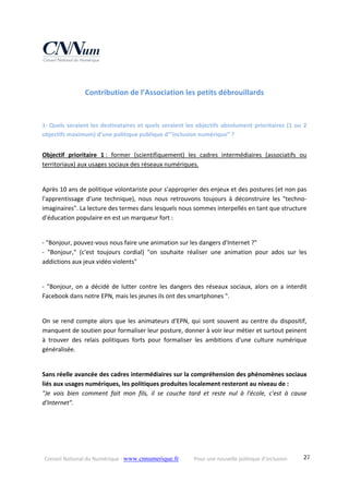 Conseil National du Numérique ‐ www.cnnumerique.fr    Pour une nouvelle politique d’inclusion    27
 
Contribution de l’Association les petits débrouillards 
1‐ Quels seraient les destinataires et quels seraient les objectifs absolument prioritaires (1 ou 2 
objectifs maximum) d’une politique publique d’”inclusion numérique” ? 
Objectif  prioritaire  1 :  former  (scientifiquement)  les  cadres  intermédiaires  (associatifs  ou 
territoriaux) aux usages sociaux des réseaux numériques.
Après 10 ans de politique volontariste pour s'approprier des enjeux et des postures (et non pas 
l'apprentissage  d'une  technique),  nous  nous  retrouvons  toujours  à  déconstruire  les  "techno‐
imaginaires". La lecture des termes dans lesquels nous sommes interpellés en tant que structure 
d'éducation populaire en est un marqueur fort :
‐ "Bonjour, pouvez‐vous nous faire une animation sur les dangers d'Internet ?"
‐  "Bonjour,"  (c'est  toujours  cordial)  "on  souhaite  réaliser  une  animation  pour  ados  sur  les 
addictions aux jeux vidéo violents"
‐  "Bonjour, on  a  décidé  de  lutter  contre  les  dangers  des  réseaux  sociaux,  alors  on  a  interdit 
Facebook dans notre EPN, mais les jeunes ils ont des smartphones ".
On se rend compte alors que les animateurs d'EPN, qui sont souvent au centre du dispositif, 
manquent de soutien pour formaliser leur posture, donner à voir leur métier et surtout peinent 
à  trouver  des  relais  politiques  forts  pour  formaliser  les  ambitions  d'une  culture  numérique 
généralisée.
Sans réelle avancée des cadres intermédiaires sur la compréhension des phénomènes sociaux 
liés aux usages numériques, les politiques produites localement resteront au niveau de :
"Je  vois  bien  comment  fait  mon  fils,  il  se  couche  tard  et  reste  nul  à  l'école,  c'est  à  cause 
d'Internet".
 