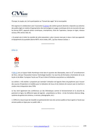 Conseil National du Numérique ‐ www.cnnumerique.fr    Pour une nouvelle politique d’inclusion    270
l’Europe, le couple, etc.) et la participation au “Conseil des sages” de la municipalité.
Elle organise en collaboration avec l’association E‐seniors des ateliers gratuits destinés à répondre aux attentes 
des publics âgés en matière d’appropriation des technologies et usages numériques de la vie courante tels que 
les bornes RATP, appareils photo numériques, smartphones, choix de l’opérateur, banque en ligne, réseaux 
sociaux, GPS, lecteur dvd, etc. 
« Ce projet vise à initier les membre de cette association « plus si jeunes mais pas si vieux » tant aux appareils 
et équipements du quotidien (borne RATP, micro‐ondes, GPS…) qu’aux réseaux sociaux. » 
°°°°°°°°°°°°°°°°°°°°°°°°
EPN‐13 
L’EPN‐13 est un Espace Public Numérique situé dans le quartier des Olympiades, dans le 13e
 arrondissement 
de Paris, créé par l’Association Science Technologie Société. Il se veut lieu de formation, d’animation de la vie 
locale et de débat. Il propose l’accès aux TIC par le biais d’initiatives associatives ou individuelles. 
 
Les ateliers « info textiles » proposent par exemple l’utilisation de logiciels libres de graphisme pour trouver 
des sources d’inspiration et modèles pour la réalisation de tissus et de créations de couture avec la machine à 
coudre mise à disposition dans l’EPN.
 
Le  lieu  tient  également  des  conférences  sur  des  thématiques  comme  le  fonctionnement  et  la  sécurité  du 
paiement en ligne, les différents types de logiciels ‐ propriétaires ou libres ‐ et des formations diverses (blog, 
systèmes de gestion de contenus, e‐services, photographie, etc.).
« L’EPN‐13 a réussi le pari de travailler en partenariat fort avec des services publics et leurs agents à l’accès aux 
services publics en ligne pour un public cible. »
°°°°°°°°°°°°°°°°°°°°°°°°
 