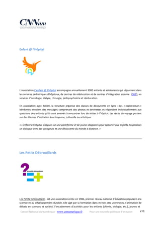Conseil National du Numérique ‐ www.cnnumerique.fr    Pour une nouvelle politique d’inclusion    271
Enfant @ l’Hôpital 
L’association L’enfant @ l’hôpital accompagne annuellement 3000 enfants et adolescents qui séjournent dans 
les services pédiatriques d’hôpitaux, de centres de rééducation et de centres d’intégration scolaire  (CLIS), en 
services d’oncologie, dialyse, chirurgie, pédopsychiatrie et rééducation. 
En  association  avec  Kolibri,  la  structure  organise  des  classes  de  découverte  en  ligne :  des  « explorateurs » 
bénévoles envoient des messages comprenant des photos et devinettes et répondent individuellement aux 
questions des enfants qu’ils sont amenés à rencontrer lors de visites à l’hôpital. Les récits de voyage portent 
sur des thèmes d’incitation écocitoyenne, culturelle ou artistique.
« L’enfant à l’hôpital s’appuie sur une plateforme et de jeunes stagiaires pour apporter aux enfants hospitalisés 
un dialogue avec des voyageurs et une découverte du monde à distance. » 
Les Petits Débrouillards 
Les Petits Débrouillards  est une association créée en 1986, premier réseau national d’éducation populaire à la 
science et au développement durable. Elle agit par la formation dans et hors des universités, l’animation de 
débats en sciences et société, l’encadrement d’activités pour les enfants (chimie, biologie, etc.), jeunes et 
 