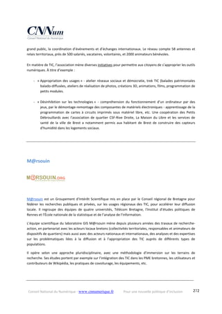 Conseil National du Numérique ‐ www.cnnumerique.fr    Pour une nouvelle politique d’inclusion    272
grand public, la coordination d’événements et d’échanges internationaux. Le réseau compte 58 antennes et 
relais territoriaux, près de 500 salariés, vacataires, volontaires, et 2000 animateurs bénévoles.
 
En matière de TIC, l’association mène diverses initiatives pour permettre aux citoyens de s’approprier les outils 
numériques. À titre d’exemple :
 
‐ « Appropriation des usages » ‐ atelier réseaux sociaux et démocratie, trek TIC (balades patrimoniales 
balado‐diffusées, ateliers de réalisation de photos, créations 3D, animations, films, programmation de 
petits modules.
‐ « Désinhibition  sur  les  technologies » ‐  compréhension  du  fonctionnement  d’un  ordinateur  par  des 
jeux, par le démontage‐remontage des composantes de matériels électroniques ‐ apprentissage de la 
programmation  de  cartes  à  circuits  imprimés  sous  matériel  libre,  etc.  Une  coopération  des  Petits 
Débrouillards  avec  l’association  de  quartier  CSF‐Rive  Droite,  La  Maison  du  Libre  et  les  services  de 
santé  de  la  ville  de  Brest  a  notamment  permis  aux  habitant  de  Brest  de  construire  des  capteurs 
d’humidité dans les logements sociaux.
M@rsouin 
M@rsouin est un Groupement d’Intérêt Scientifique mis en place par le Conseil régional de Bretagne pour 
fédérer les recherches publiques et privées, sur les usages régionaux des TIC, pour accélérer leur diffusion 
locale. Il  regroupe  des  équipes  de  quatre  universités,  Télécom  Bretagne,  l’Institut  d’études  politiques  de 
Rennes et l’École nationale de la statistique et de l’analyse de l’information.
L’équipe scientifique du laboratoire GIS M@rsouin mène depuis plusieurs années des travaux de recherche‐
action, en partenariat avec les acteurs locaux bretons (collectivités territoriales, responsables et animateurs de 
dispositifs de quartiers) mais aussi avec des acteurs nationaux et internationaux, des analyses et des expertises 
sur  les  problématiques  liées  à  la  diffusion  et  à  l’appropriation  des  TIC  auprès  de  différents  types  de 
populations.
Il  opère  selon  une  approche  pluridisciplinaire,  avec  une  méthodologie  d’immersion  sur  les  terrains  de 
recherche. Ses études portent par exemple sur l’intégration des TIC dans les PME bretonnes, les utilisateurs et 
contributeurs de Wikipédia, les pratiques de covoiturage, les équipements, etc. 
 
