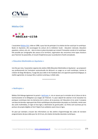 Conseil National du Numérique ‐ www.cnnumerique.fr    Pour une nouvelle politique d’inclusion    273
Médias‐Cité 
L’association Médias‐Cité, créée en 1998, a pour but de participer à la création de lien social par le numérique. 
Basée  en  Aquitaine,  elle  accompagne  les  acteurs  de  la  médiation  locale  ‐  éducation  nationale,  éducation 
populaire, culture, arts, etc. ‐ dans la mise en place de projets qui croisent l’innovation sociale et le numérique. 
Elle procède par cartographie des acteurs d’un territoire, organisation des rencontres entre types d’acteurs 
pour favoriser les passerelles, et recueil d’expériences pour sa production d’outils conceptuels.
« Éducation Multimédia en Aquitaine » 
Une fois par mois, l’association organise des ateliers EMA (Éducation Multimédia en Aquitaine) ‐ qui proposent 
aux  professionnels  de  l’animation  socioculturelle  de  découvrir  un  usage  ou  un  outil  numérique,  comme  la 
création de blogs Wordpress, l’usage des jeux vidéo et de Facebook dans une approche psychosociologique, la 
réalité augmentée, la musique libre, la photo numérique, la Web radio.
°°°°°°°°°°°°°°°°°°°°°°°°
« NetProjets » 
Médias Cité héberge également le portail « NetProjets », mis en œuvre par le ministère de la Culture et de la 
Communication et la Délégation aux Usages de l’Internet. Il a pour objectif de valoriser et de mutualiser les 
pratiques numériques dans les domaines de la culture, de la jeunesse, de l’éducation et du social. Il propose 
une base de données regroupant des fiches synthétiques de présentation de projets ou d’activités, menés avec 
des outils multimédias, en ligne et hors ligne, à destination du grand public. Les fiches sont soumises par les 
porteurs de projets éligibles et font l’objet d’une validation avant mise en ligne. 
On  peut  par  exemple  y  trouver  des  informations  sur  des  ateliers  d’apprentissage  des  codes  de  narration 
programmation de jeux vidéo pour les 10‐15 ans, de création de bandes dessinées numériques.
 
