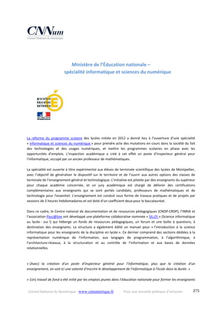 Conseil National du Numérique ‐ www.cnnumerique.fr    Pour une nouvelle politique d’inclusion    275
Ministère de l’Éducation nationale –  
spécialité informatique et sciences du numérique 
 
La  réforme  du  programme  scolaire  des  lycées  initiée  en  2012  a  donné  lieu  à  l’ouverture  d’une  spécialité 
« informatique et sciences du numérique » pour prendre acte des mutations en cours dans la société du fait 
des  technologies  et  des  usages  numériques,  et  mettre  les  programmes  scolaires  en  phase  avec  les 
opportunités  d’emplois.  L’inspection  académique  a  créé  à  cet  effet  un  poste  d’Inspecteur  général  pour 
l’informatique, occupé par un ancien professeur de mathématiques. 
 
La spécialité est ouverte à titre expérimental aux élèves de terminale scientifique des lycées de Montpellier, 
avec  l’objectif  de  généraliser  le  dispositif  sur  le  territoire  et  de  l’ouvrir  aux  autres  options  des  classes  de 
terminale de l’enseignement général et technologique. L’initiative est pilotée par des enseignants du supérieur 
pour  chaque  académie  concernée,  et  un  jury  académique  est  chargé  de  délivrer  des  certifications 
complémentaires  aux  enseignants  qui  se  sont  portés  candidats,  professeurs  de  mathématiques  et  de 
technologie pour l’essentiel. L’enseignement est conduit sous forme de travaux pratiques et de projets par 
sessions de 2 heures hebdomadaires et est doté d’un coefficient deux pour le baccalauréat. 
 
Dans ce cadre, le Centre national de documentation et de ressources pédagogiques (CNDP‐CRDP), l’INRIA et 
l’association Pasc@line ont développé une plateforme collaborative nommée « SIL;O! » (Science informatique 
au  lycée :  oui !)  qui  héberge  un  fonds  de  ressources  pédagogiques,  un  forum  et  une  boîte  à  questions,  à 
destination  des  enseignants.  La  structure  a  également  édité  un  manuel  pour  « l’introduction  à  la  science 
informatique pour les enseignants de la discipline en lycée ». Ce dernier comprend des sections dédiées à la 
représentation  numérique  de  l’information,  aux  langages  de  programmation,  à  l’algorithmique,  à 
l’architecture‐réseaux,  à  la  structuration  et  au  contrôle  de  l’information  et  aux  bases  de  données 
relationnelles. 
 
 
« (Avec)  la  création  d'un  poste  d'inspecteur  général  pour  l'informatique,  plus  que  la  création  d'un 
enseignement, on voit ici une volonté d'inscrire le développement de l'informatique à l'école dans la durée. »
  
« (Un) travail de fond a été initié par les emplois jeunes dans l’éducation nationale pour former les enseignants 
 