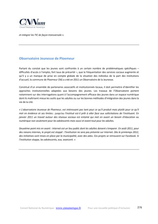Conseil National du Numérique ‐ www.cnnumerique.fr    Pour une nouvelle politique d’inclusion    276
et intégrer les TIC de façon transversale ». 
Observatoire Jeunesse de Ploemeur  
Partant  du  constat  que  les  jeunes  sont  confrontés  à  un  certain  nombre  de  problématiques  spécifiques  – 
difficultés d’accès à l’emploi, fort taux de précarité –, que la fréquentation des services sociaux augmente et 
qu’il  y  a  un  manque  de  prise  en  compte  globale  de  la  situation  des  individus  de  la  part  des  institutions 
d’accueil, la commune de Ploemeur (56) a créé en 2011 un Observatoire de la Jeunesse.  
 
Constitué d’un ensemble de partenaires associatifs et institutionnels locaux, il doit permettre d’identifier les 
approches  institutionnelles  adaptées  aux  besoins  des  jeunes.  Les  travaux  de  l’Observatoire  portent 
notamment sur des interrogations quant à l’accompagnement efficace des jeunes dans un espace numérique 
dont ils maîtrisent mieux les outils que les adultes ou sur les bonnes méthodes d’intégration des jeunes dans la 
vie de la cité.
 
« L'observatoire Jeunesse de Ploemeur, est intéressant pas tant pour ce qu'il produit mais plutôt pour ce qu'il 
met en évidence et ses limites : jusqu'ou l'institué est‐il prêt à aller face aux sollicitations de l'instituant. En 
janvier  2011  un  travail  autour  des  réseaux  sociaux  est  entamé  qui  met  en  avant  un  besoin  d'éducation  au 
numérique non seulement pour les adolescents mais aussi et avant tout pour les adultes. 
Deuxième point mis en avant : Internet est un lieu public dont les adultes doivent s'emparer. En août 2011, pour 
des raisons internes, le projet est stoppé : l'institution ne sera pas présente sur Internet. Dès le printemps 2012, 
des initiatives sont mises en place par la municipalité, avec des ados. Ces projets se retrouvent sur Facebook. Si 
l'institution stoppe, les adolescents, eux, avancent. »
 