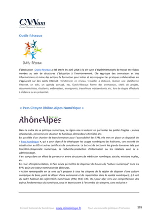 Conseil National du Numérique ‐ www.cnnumerique.fr    Pour une nouvelle politique d’inclusion    278
Outils‐Réseaux 
L'association  Outils‐Réseaux a été créée en avril 2008 à la de suite d’expérimentations de travail en réseau 
menées  au  sein  de  structures  d'éducation  à  l'environnement.  Elle  regroupe  des  animateurs  et  des 
informaticiens et mène des actions de formation pour initier et accompagner les pratiques collaboratives en 
s'appuyant  sur  des  outils  Internet :  fonctionner  en  réseau,  travailler  à  distance,  réaliser  une  plateforme 
Internet,  un  wiki,  un  agenda  partagé,  etc.  Outils‐Réseaux  forme  des  animateurs,  chefs  de  projets, 
documentalistes, étudiants, webmasters, enseignants, travailleurs indépendants, etc. lors de stages effectués 
à distance ou en présentiel. 
 « Pass Citoyen Rhône‐Alpes Numérique »  
 
Dans le cadre de sa politique numérique, la région vise à soutenir en particulier les publics fragiles ‐ jeunes 
déscolarisés, personnes en situation de handicap, demandeurs d’emploi, etc. 
En parallèle d’un chantier de transformation pour l’accessibilité des EPN, elle met en place un dispositif de  
« Pass Numérique », qui a pour objectif de développer les usages numériques des habitants, sans volonté de 
substitution au B2i et autres certificats de compétence. Le but est de découvrir les grands domaines tels que 
l’identité‐citoyenneté  numérique,  la  recherche‐production  d’information  ou  les  relations  avec  la  e‐
administration.
Il est conçu dans un effort de partenariat entre structures de médiation numérique, sociale, missions locales, 
etc. 
En cours d’implémentation, le Pass devra permettre de dispenser dix heures de “culture numérique” dans les 
EPN, pour une valeur nominative de 150 euros.
« Action  remarquable  en  ce  sens  qu’il  propose  à  tous  les  citoyens  de  la  région  de  disposer  d’une  culture 
numérique de base, point de départ d’une autonomie et de capacitation dans la société numérique (…) il sort 
du  cadre  habituel  des  référentiels  numériques (PIM,  PCIE,  CNI,  etc.)  pour  aller  vers  une  compréhension  des 
enjeux fondamentaux du numérique, tous en étant ouvert à l’ensemble des citoyens, sans exclusive.»
 