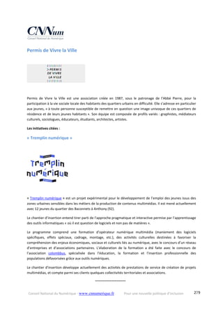 Conseil National du Numérique ‐ www.cnnumerique.fr    Pour une nouvelle politique d’inclusion    279
Permis de Vivre la Ville 
Permis  de  Vivre  la  Ville  est  une  association  créée  en  1987,  sous  le  patronage  de  l’Abbé  Pierre,  pour  la 
participation à la vie sociale locale des habitants des quartiers urbains en difficulté. Elle s’adresse en particulier 
aux jeunes, « à toute personne susceptible de remettre en question une image univoque de ces quartiers de 
résidence et de leurs jeunes habitants ». Son équipe est composée de profils variés : graphistes, médiateurs 
culturels, sociologues, éducateurs, étudiants, architectes, artistes. 
Les initiatives citées : 
« Tremplin numérique » 
« Tremplin numérique » est un projet expérimental pour le développement de l’emploi des jeunes issus des 
zones urbaines sensibles dans les métiers de la production de contenus multimédias. Il est mené actuellement 
avec 12 jeunes du quartier des Baconnets à Anthony (92). 
Le chantier d’insertion entend tirer parti de l’approche pragmatique et interactive permise par l’apprentissage 
des outils informatiques « où il est question de logiciels et non pas de matières ».  
Le  programme  comprend  une  formation  d’opérateur  numérique  multimédia  (maniement  des  logiciels 
spécifiques,  effets  spéciaux,  cadrage,  montage,  etc.),  des  activités  culturelles  destinées  à  favoriser  la 
compréhension des enjeux économiques, sociaux et culturels liés au numérique, avec le concours d’un réseau 
d’entreprises  et  d’associations  partenaires.  L’élaboration  de  la  formation  a  été  faite  avec  le  concours  de 
l’association  colombbus,  spécialisée  dans  l’éducation,  la  formation  et  l’insertion  professionnelle  des 
populations défavorisées grâce aux outils numériques.  
Le chantier d’insertion développe actuellement des activités de prestations de service de création de projets 
multimédias, et compte parmi ses clients quelques collectivités territoriales et associations.
    °°°°°°°°°°°°°°°°°°°°°°°°
 