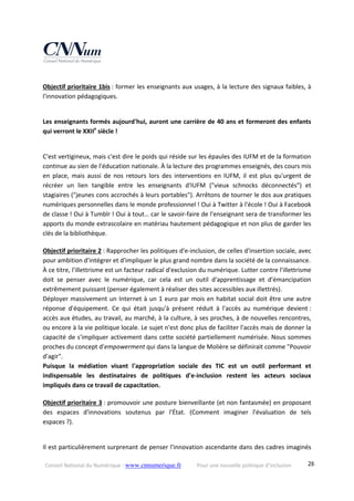Conseil National du Numérique ‐ www.cnnumerique.fr    Pour une nouvelle politique d’inclusion    28
Objectif prioritaire 1bis : former les enseignants aux usages, à la lecture des signaux faibles, à 
l'innovation pédagogiques.
Les enseignants formés aujourd'hui, auront une carrière de 40 ans et formeront des enfants 
qui verront le XXIIe
 siècle !
C'est vertigineux, mais c'est dire le poids qui réside sur les épaules des IUFM et de la formation 
continue au sien de l'éducation nationale. À la lecture des programmes enseignés, des cours mis 
en  place,  mais  aussi  de  nos  retours  lors  des  interventions  en  IUFM,  il  est  plus  qu'urgent  de 
récréer  un  lien  tangible  entre  les  enseignants  d'IUFM  ("vieux  schnocks  déconnectés")  et 
stagiaires ("jeunes cons accrochés à leurs portables"). Arrêtons de tourner le dos aux pratiques 
numériques personnelles dans le monde professionnel ! Oui à Twitter à l'école ! Oui à Facebook 
de classe ! Oui à Tumblr ! Oui à tout… car le savoir‐faire de l'enseignant sera de transformer les 
apports du monde extrascolaire en matériau hautement pédagogique et non plus de garder les 
clés de la bibliothèque. 
Objectif prioritaire 2 : Rapprocher les politiques d'e‐inclusion, de celles d'insertion sociale, avec 
pour ambition d'intégrer et d'impliquer le plus grand nombre dans la société de la connaissance.
À ce titre, l'illettrisme est un facteur radical d'exclusion du numérique. Lutter contre l'illettrisme 
doit  se  penser  avec  le  numérique,  car  cela  est  un  outil  d'apprentissage  et  d'émancipation 
extrêmement puissant (penser également à réaliser des sites accessibles aux illettrés).
Déployer massivement un Internet à un 1 euro par mois en habitat social doit être une autre 
réponse  d'équipement.  Ce  qui  était  jusqu'à  présent  réduit  à  l'accès  au  numérique  devient : 
accès aux études, au travail, au marché, à la culture, à ses proches, à de nouvelles rencontres, 
ou encore à la vie politique locale. Le sujet n'est donc plus de faciliter l'accès mais de donner la 
capacité de s'impliquer activement dans cette société partiellement numérisée. Nous sommes 
proches du concept d'empowerment qui dans la langue de Molière se définirait comme "Pouvoir 
d'agir".
Puisque  la  médiation  visant  l'appropriation  sociale  des  TIC  est  un  outil  performant  et 
indispensable  les  destinataires  de  politiques  d'e‐inclusion  restent  les  acteurs  sociaux 
impliqués dans ce travail de capacitation. 
Objectif prioritaire 3 : promouvoir une posture bienveillante (et non fantasmée) en proposant 
des  espaces  d'innovations  soutenus  par  l'État.  (Comment  imaginer  l'évaluation  de  tels 
espaces ?).
Il est particulièrement surprenant de penser l'innovation ascendante dans des cadres imaginés 
 
