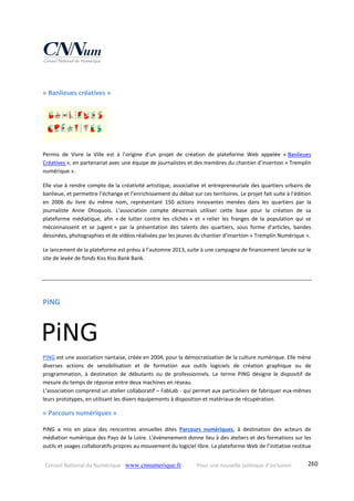 Conseil National du Numérique ‐ www.cnnumerique.fr    Pour une nouvelle politique d’inclusion    280
« Banlieues créatives » 
Permis  de  Vivre  la  Ville  est  à  l’origine  d’un  projet  de  création  de  plateforme  Web  appelée  « Banlieues 
Créatives », en partenariat avec une équipe de journalistes et des membres du chantier d’insertion « Tremplin 
numérique ».  
Elle vise à rendre compte de la créativité artistique, associative et entrepreneuriale des quartiers urbains de 
banlieue, et permettre l’échange et l’enrichissement du débat sur ces territoires. Le projet fait suite à l’édition 
en  2006  du  livre  du  même  nom,  représentant  150  actions  innovantes  menées  dans  les  quartiers  par  la 
journaliste  Anne  Dhoquois.  L’association  compte  désormais  utiliser  cette  base  pour  la  création  de  sa 
plateforme  médiatique,  afin  « de  lutter  contre  les  clichés »  et  « relier  les  franges  de  la  population  qui  se 
méconnaissent  et  se  jugent »  par  la  présentation  des  talents  des  quartiers,  sous  forme  d’articles,  bandes 
dessinées, photographies et de vidéos réalisées par les jeunes du chantier d’insertion « Tremplin Numérique ». 
Le lancement de la plateforme est prévu à l’automne 2013, suite à une campagne de financement lancée sur le 
site de levée de fonds Kiss Kiss Bank Bank. 
PiNG 
PING est une association nantaise, créée en 2004, pour la démocratisation de la culture numérique. Elle mène 
diverses  actions  de  sensibilisation  et  de  formation  aux  outils  logiciels  de  création  graphique  ou  de 
programmation,  à  destination  de  débutants  ou  de  professionnels.  Le  terme  PiNG  désigne  le  dispositif  de 
mesure du temps de réponse entre deux machines en réseau. 
L’association comprend un atelier collaboratif – FabLab ‐ qui permet aux particuliers de fabriquer eux‐mêmes 
leurs prototypes, en utilisant les divers équipements à disposition et matériaux de récupération.
« Parcours numériques » 
PiNG  a  mis  en  place  des  rencontres  annuelles  dites  Parcours  numériques,  à  destination  des  acteurs  de 
médiation numérique des Pays de la Loire. L’événenement donne lieu à des ateliers et des formations sur les 
outils et usages collaboratifs propres au mouvement du logiciel libre. La plateforme Web de l’initiative restitue 
 