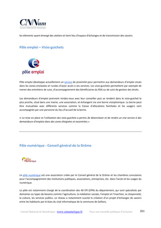 Conseil National du Numérique ‐ www.cnnumerique.fr    Pour une nouvelle politique d’inclusion    281
les éléments ayant émergé des ateliers et tient lieu d’espace d’échanges et de transmission des savoirs. 
Pôle emploi – Visio‐guichets 
Pôle emploi développe actuellement un service de proximité pour permettre aux demandeurs d’emploi situés 
dans les zones enclavées et rurales d’avoir accès à ses services. Les visio‐guichets permettent par exemple de 
mener des entretiens de suivi, d’accompagnement des bénéficiaires du RSA ou de suivi de gestion des droits.
Les demandeurs d'emploi prennent rendez‐vous avec leur conseiller puis se rendent dans le visio‐guichet le 
plus proche, situé dans une mairie, une association, et échangent via une borne visiophonique. La borne peut 
être  mutualisée  avec  différents  services  comme  la  Caisse  d’allocations  familiales  et  les  usagers  sont 
accompagnés par une personne du lieu d’accueil de la borne.
« La mise en place et l’utilisation des visio‐guichets a permis de désenclaver et de rendre un vrai service à des 
demandeurs d’emplois dans des zones éloignées et excentrées.»  
Pôle numérique ‐ Conseil général de la Drôme 
Le pôle numérique est une association créée par le Conseil général de la Drôme et les chambres consulaires 
pour l’accompagnement des institutions publiques, associations, entreprises, etc. dans l’accès et les usages du 
numérique.  
 
Le pôle est notamment chargé de la coordination des 40 EPI (EPN) du département, qui sont spécialisés par 
domaines ou types de besoins comme l’agriculture, la médiation sociale, l’emploi et l’insertion, la citoyenneté, 
la culture, les services publics. Le réseau a notamment suscité la création d’un projet d’échanges de savoirs 
entre les habitants par le biais du club informatique de la commune de Saillans. 
 
