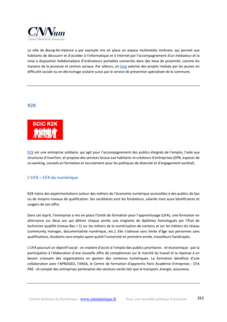 Conseil National du Numérique ‐ www.cnnumerique.fr    Pour une nouvelle politique d’inclusion    282
La  ville  de  Bourg‐lès‐Valence  a  par  exemple  mis  en  place  un  espace  multimédia  itinérant,  qui  permet  aux 
habitants de découvrir et d’accéder à l'informatique et à Internet par l’accompagnement d’un médiateur et la 
mise à disposition hebdomadaire d’ordinateurs portables connectés dans des lieux de proximité, comme les 
maisons de la jeunesse et centres sociaux. Par ailleurs, un blog valorise des projets réalisés par les jeunes en 
difficulté sociale ou en décrochage scolaire suivis par le service de prévention spécialisée de la commune. 
R2K 
 
R2K est une entreprise solidaire, qui agit pour l’accompagnement des publics éloignés de l’emploi, l’aide aux 
structures d’insertion, et propose des services locaux aux habitants et créateurs d’entreprises (EPN, espaces de 
co‐working, conseils en formation et recrutement pour les politiques de diversité et d’engagement sociétal).
L’UFA – CFA du numérique  
R2K mène des expérimentations autour des métiers de l’économie numérique accessibles à des publics de bas 
ou de moyens niveaux de qualification. Ses sociétaires sont les fondateurs, salariés mais aussi bénéficiaires et 
usagers de son offre. 
Dans cet esprit, l’entreprise a mis en place l’Unité de formation pour l’apprentissage (UFA), une formation en 
alternance  sur  deux  ans  qui  délivre  chaque  année  une  vingtaine  de  diplômes  homologués  par  l’État  de 
technicien qualifié (niveau Bac + 1) sur les métiers de la numérisation de contenu et sur les métiers du réseau 
(community manager, documentaliste numérique, etc.). Elle s’adresse sans limite d’âge aux personnes sans 
qualifications, étudiants sans emploi ayant quitté l’université en première année, travailleurs handicapés.
L’UFA poursuit un objectif social ‐ en matière d’accès à l’emploi des publics prioritaires ‐ et économique ‐ par la 
participation à l'élaboration d'une nouvelle offre de compétences sur le marché du travail et la réponse à un 
besoin  croissant  des  organisations  en  gestion  des  contenus  numériques.  La  formation  bénéficie  d’une 
collaboration avec l’APROGED, l’ANSA, le Centre de formation d’apprentis Paris Académie Entreprises ‐ CFA 
PAE ‐ et compte des entreprises partenaires des secteurs variés tels que le transport, énergie, assurance.
 