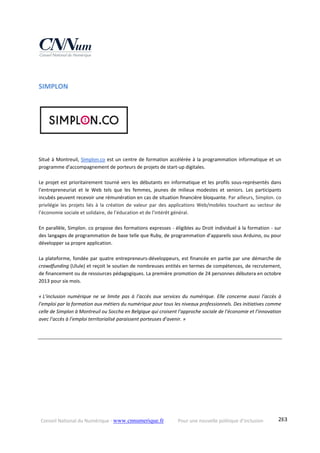 Conseil National du Numérique ‐ www.cnnumerique.fr    Pour une nouvelle politique d’inclusion    283
SIMPLON 
 
Situé à Montreuil, Simplon.co est un centre de formation accélérée à la programmation informatique et un 
programme d'accompagnement de porteurs de projets de start‐up digitales. 
Le projet est prioritairement tourné vers les débutants en informatique et les profils sous‐représentés dans 
l'entrepreneuriat  et  le  Web  tels  que  les  femmes,  jeunes  de  milieux  modestes  et  seniors.  Les  participants 
incubés peuvent recevoir une rémunération en cas de situation financière bloquante. Par ailleurs, Simplon. co 
privilégie  les  projets  liés  à  la  création  de  valeur  par  des applications  Web/mobiles  touchant  au  secteur  de 
l’économie sociale et solidaire, de l’éducation et de l’intérêt général. 
En parallèle, Simplon. co propose des formations expresses ‐ éligibles au Droit individuel à la formation ‐ sur 
des langages de programmation de base telle que Ruby, de programmation d’appareils sous Arduino, ou pour 
développer sa propre application.
La plateforme, fondée par quatre entrepreneurs‐développeurs, est financée en partie par une démarche de 
crowdfunding (Ulule) et reçoit le soutien de nombreuses entités en termes de compétences, de recrutement, 
de financement ou de ressources pédagogiques. La première promotion de 24 personnes débutera en octobre 
2013 pour six mois.
« L’inclusion  numérique  ne  se  limite  pas  à  l’accès  aux  services  du  numérique.  Elle  concerne  aussi  l’accès  à 
l’emploi par la formation aux métiers du numérique pour tous les niveaux professionnels. Des initiatives comme 
celle de Simplon à Montreuil ou Soccha en Belgique qui croisent l’approche sociale de l’économie et l’innovation 
avec l’accès à l’emploi territorialisé paraissent porteuses d’avenir. » 
 