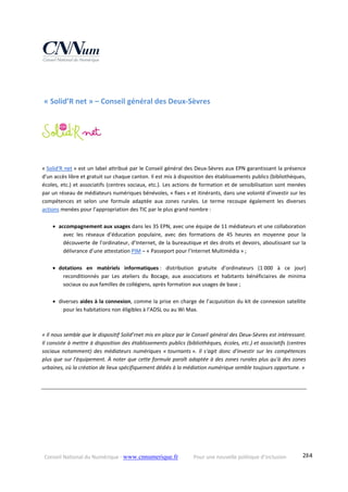 Conseil National du Numérique ‐ www.cnnumerique.fr    Pour une nouvelle politique d’inclusion    284
 « Solid’R net » – Conseil général des Deux‐Sèvres 
« Solid'R net » est un label attribué par le Conseil général des Deux‐Sèvres aux EPN garantissant la présence 
d'un accès libre et gratuit sur chaque canton. Il est mis à disposition des établissements publics (bibliothèques, 
écoles, etc.) et associatifs (centres sociaux, etc.). Les actions de formation et de sensibilisation sont menées 
par un réseau de médiateurs numériques bénévoles, « fixes » et itinérants, dans une volonté d’investir sur les 
compétences  et  selon  une  formule  adaptée  aux  zones  rurales.  Le  terme  recoupe  également  les  diverses 
actions menées pour l’appropriation des TIC par le plus grand nombre : 
 accompagnement aux usages dans les 35 EPN, avec une équipe de 11 médiateurs et une collaboration 
avec  les  réseaux  d’éducation  populaire,  avec  des  formations  de  45  heures  en  moyenne  pour  la 
découverte de l’ordinateur, d’Internet, de la bureautique et des droits et devoirs, aboutissant sur la 
délivrance d’une attestation PIM – « Passeport pour l’Internet Multimédia » ; 
 dotations  en  matériels  informatiques :  distribution  gratuite  d’ordinateurs  (1 000  à  ce  jour) 
reconditionnés  par  Les  ateliers  du  Bocage,  aux  associations  et  habitants  bénéficiaires  de  minima 
sociaux ou aux familles de collégiens, après formation aux usages de base ; 
 diverses aides à la connexion, comme la prise en charge de l’acquisition du kit de connexion satellite 
pour les habitations non éligibles à l’ADSL ou au Wi Max. 
« Il nous semble que le dispositif Solid’rnet mis en place par le Conseil général des Deux‐Sèvres est intéressant. 
Il consiste à mettre à disposition des établissements publics (bibliothèques, écoles, etc.) et associatifs (centres 
sociaux  notamment)  des  médiateurs  numériques  « tournants ».  Il  s'agit  donc  d'investir  sur  les  compétences 
plus que sur l'équipement. À noter que cette formule paraît adaptée à des zones rurales plus qu'à des zones 
urbaines, où la création de lieux spécifiquement dédiés à la médiation numérique semble toujours opportune. »
 