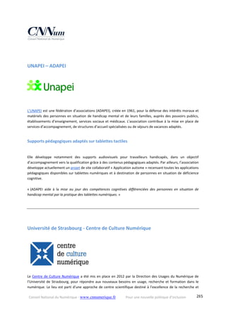 Conseil National du Numérique ‐ www.cnnumerique.fr    Pour une nouvelle politique d’inclusion    285
UNAPEI – ADAPEI 
 
L’UNAPEI est une fédération d’associations (ADAPEI), créée en 1961, pour la défense des intérêts moraux et 
matériels des personnes en situation de handicap mental et de leurs familles, auprès des pouvoirs publics, 
établissements d’enseignement, services sociaux et médicaux. L’association contribue à la mise en place de 
services d’accompagnement, de structures d’accueil spécialisées ou de séjours de vacances adaptés.
Supports pédagogiques adaptés sur tablettes tactiles  
Elle  développe  notamment  des  supports  audiovisuels  pour  travailleurs  handicapés,  dans  un  objectif 
d’accompagnement vers la qualification grâce à des contenus pédagogiques adaptés. Par ailleurs, l’association 
développe actuellement un projet de site collaboratif « Application autisme » recensant toutes les applications 
pédagogiques disponibles sur tablettes numériques et à destination de personnes en situation de déficience 
cognitive. 
« (ADAPEI  aide  à  la  mise  au  jour  des  compétences  cognitives  différenciées  des  personnes  en  situation  de 
handicap mental par la pratique des tablettes numériques. » 
Université de Strasbourg ‐ Centre de Culture Numérique 
 
Le Centre de Culture Numérique a été mis en place en 2012 par la Direction des Usages du Numérique de 
l’Université  de  Strasbourg, pour  répondre aux  nouveaux  besoins  en  usage,  recherche  et  formation  dans  le 
numérique. Le lieu est parti d’une approche de centre scientifique destiné à l’excellence de la recherche et 
 