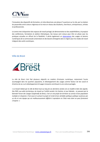 Conseil National du Numérique ‐ www.cnnumerique.fr    Pour une nouvelle politique d’inclusion    286
l’innovation des dispositifs de formation, et initie désormais une phase d’ ouverture sur la cité, par la création 
de passerelles entre acteurs régionaux et la mise en réseau des étudiants, chercheurs, entrepreneurs, artistes 
et professionnels. 
 
Le centre met à disposition des espaces de travail partagé, de démonstration et des amphithéâtres, et propose 
des  conférences,  formations  et  ateliers  thématiques.  Ses  locaux  sont  conçus  pour  être  en  phase  avec  les 
pratiques  actuelles  en  offrant  de  la  flexibilité.  Il  abrite  également  un  observatoire  des  usages  et  besoins 
numériques de la communauté universitaire et des besoins émergents dans la région pour les modes de travail 
intégrant des outils numériques. 
Ville de Brest 
 
La  ville  de  Brest  s’est  fixé  plusieurs  objectifs  en  matière  d’inclusion  numérique,  notamment  l’accès 
accompagné  dans  les  quartiers  populaires,  le  développement  des  usages  comme  facteur  de  lien  social  et 
d’estime de soi, ou le développement d’usages innovants contribuant à une culture partagée.
« Le travail réalisé par la ville de Brest tout au long de ces dernières années est un modèle à bien des égards. 
Des PAPI, aux wikis territoriaux, du travail sur l’utilité sociale à la Cantine, et aux FabLabs… en passant par la 
biennale Forum des Usages Coopératifs de Brest, c’est un vrai projet de territoire au service d’une population 
multiple et citoyenne. C’est aussi et surtout le projet et le fait d’une véritable politique publique soutenue par 
un élu et  une équipe  qui  est  malheureusement  difficile à  reproduire  en  l’état  mais dont  on  peut fortement 
s’inspirer. » 
 