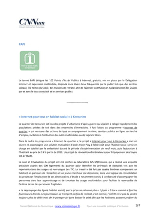 Conseil National du Numérique ‐ www.cnnumerique.fr    Pour une nouvelle politique d’inclusion    287
PAPI 
Le  terme  PAPI  désigne  les  105  Points  d’Accès  Publics  à  Internet,  gratuits,  mis  en  place  par  la  Délégation 
Internet et expression multimédia, disposés dans divers lieux fréquentés par le public tels que des centres 
sociaux, les Restos du Cœur, des maisons de retraite, afin de favoriser la diffusion et l’appropriation des usages 
par et avec le tissu associatif et les services publics.
    °°°°°°°°°°°°°°°°°°°°°°°°
« Internet pour tous en habitat social » à Kerourien 
Le quartier de Kerourien est issu des projets d’urbanisme d’après‐guerre qui visaient à reloger rapidement des 
populations  privées  de  toit  dans  des  ensembles  d’immeubles.  Il  fait  l’objet  du  programme  « Internet  de 
quartier » qui recouvre des actions de type accompagnement scolaire, services publics en ligne, recherche 
d’emploi, incitation à l’utilisation des outils multimédias ou de logiciels libres.                                                                                             
Dans le cadre du programme « Internet de quartier », le projet « Internet pour tous à Kerourien » met en 
œuvre et accompagne une solution mutualisée d’accès triple Play à faible coût pour l’habitat social : prise en 
charge  en  totalité  par  la  collectivité  durant  la  période  d’expérimentation  de  neuf  mois,  puis  facturation  à 
l’habitant au prix de 1 € à partir de 2011. Un projet de rénovation d’ordinateurs pour l’équipement des foyers 
est à l’étude.
Le  suivi  et  l’évaluation  du  projet  ont  été  confiés  au  laboratoire  GIS  M@rsouins,  qui  a  réalisé  une enquête 
préalable  auprès  des  600  logements  du  quartier  pour  identifier  les  prérequis  et  obstacles  tels  que  les 
représentations des usages et non‐usages des TIC. Le travail a été fait par quatre binômes comprenant un 
habitant en parcours de réinsertion et un jeune chercheur du laboratoire, dans une logique de consolidation 
du projet par l’implication de ses destinataires. L’étude a notamment conclu à la nécessité d’accompagner les 
personnes  dans  leur  apprentissage  et  de  favoriser  les  usages  multimédias  pour  faciliter  la  reconquête  de 
l’estime de soi des personnes fragilisées.  
« Le dégroupage des lignes (habitat social), parce qu'on ne raisonne plus « 1 foyer = 1 box » comme le font les 
fournisseurs d'accès. Les fournisseurs se trompent parfois de combat, c'est normal, l'intérêt n'est pas de vendre 
toujours plus de débit mais de le partager (et faire baisser le prix) afin que les habitants puissent profiter du 
 