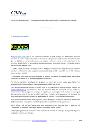 Conseil National du Numérique ‐ www.cnnumerique.fr    Pour une nouvelle politique d’inclusion    288
réseau et de ses potentialités. L'exemple du projet mené à Kerourien en 2009 est à mon sens une réussite. » 
    °°°°°°°°°°°°°°°°°°°°°°°°
 « Repères dans la cité » 
  
« Repères  dans  la  cité »  est  un  site  participatif  sous  forme  de  guide  pratique,  qui  référence  les  structures 
brestoises du secteur sanitaire et social. Il est structuré en rubriques selon les besoins des destinataires, telles 
que « se déplacer », « se former‐travailler », « se soigner, « prévenir », « avoir un toit », « se nourrir », etc. 
Une  fiche  détaille  l’offre  et  les  modalités  d’accès  aux  services  de  chaque  structure  référencée :  critères 
d’accès, horaires, adresse, trajet.
Le site fait suite à une initiative lancée par la ville en 2007 pour la mise en réseau des professionnels bénévoles 
travaillant sur l’isolement social des personnes en situation de précarité. Il rassemble plus de 200 entités du 
secteur sanitaire et social.
Le projet s’est par la suite enrichi en mobilisant les supports de création multimédia comme des outils de 
reconquête de l’estime de soi et de développement de lien social.  
Par  ailleurs,  des  ateliers  spécifiques  sont  proposés  aux  acteurs  des  services  sociaux  pour  faciliter  leur 
appropriation des fonctionnalités et usages de publication collaborative du site.  
Dans la continuité de cette initiative, le centre social de la rue Maissin de Brest organise par exemple des 
ateliers  radiophoniques  expérimentaux.  Ainsi,  en  décembre  2011,  les  participants  ont  pu  s’initier  au 
fonctionnement  d’un  enregistreur  numérique  et  repartir  avec  les  enregistrements  réalisés,  en  compagnie 
d’une  professionnelle  du  son  de  la  radio  France  Inter.  L’initiative  a  été  poursuivie  à  la  demande  des 
participants, sous forme de reportages sur la vie locale et de collectes d’enregistrements de chansons. 
« Les personnes viennent parfois plusieurs fois aux mêmes ateliers pour asseoir leurs pratiques de mise en ligne 
d’information. C’est une souplesse importante qui prend en compte les besoins des personnes.»
« Cette  phrase :  « Il  n'y  pas  d'appropriation  sans  accompagnement »  vaut  pour  tous  et  quel  que  soit 
l'éloignement du numérique. C'est ce que le service propose aux acteurs locaux. »
« Ce projet a également été la rencontre entre des acteurs du social et du numérique et un point de départ de 
coopération entre les deux champs. » 
 